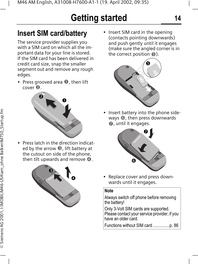 Getting started 14M46 AM English, A31008-H7600-A1-1 (19. April 2002, 09:35)&copy; Siemens AG 2001, I:\MOBIL\M46-USA\am_ohne Balken\MT50_Startup.fmGetting started Insert SIM card/batteryThe service provider supplies you with a SIM card on which all the im-portant data for your line is stored. If the SIM card has been delivered in credit card size, snap the smaller segment out and remove any rough edges.&bull; Press grooved area n, then lift cover o.&bull; Press latch in the direction indicat-ed by the arrow p, lift battery at the cutout on side of the phone, then tilt upwards and remove q. &bull; Insert SIM card in the opening (contacts pointing downwards) and push gently until it engages (make sure the angled corner is in the correct position r). &bull; Insert battery into the phone side-ways s, then press downwards t, until it engages. &bull; Replace cover and press down-wards until it engages.nopqNoteAlways switch off phone before removing the battery!Only 3-Volt SIM cards are supported. Please contact your service provider, if you have an older card.Functions without SIM card...............p. 86rst