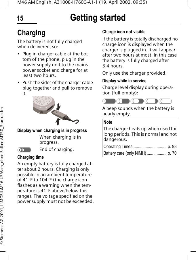 Getting started15M46 AM English, A31008-H7600-A1-1 (19. April 2002, 09:35)&copy; Siemens AG 2001, I:\MOBIL\M46-USA\am_ohne Balken\MT50_Startup.fmChargingThe battery is not fully charged when delivered, so:&bull; Plug in charger cable at the bot-tom of the phone, plug in the power supply unit to the mains power socket and charge for at least two hours.&bull; Push the sides of the charger cable plug together and pull to remove it. Display when charging is in progressWhen charging is in progress.eEnd of charging.Charging timeAn empty battery is fully charged af-ter about 2 hours. Charging is only possible in an ambient temperature of 41&deg;F to 104&deg;F (the charge icon flashes as a warning when the tem-perature is 41&deg;F above/below this range). The voltage specified on the power supply must not be exceeded.Charge icon not visibleIf the battery is totally discharged no charge icon is displayed when the charger is plugged in. It will appear after two hours at most. In this case the battery is fully charged after 3-4 hours.Only use the charger provided!Display while in serviceCharge level display during opera-tion (full-empty):a}b{cA beep sounds when the battery is nearly empty.NoteThe charger heats up when used for long periods. This is normal and not dangerous.Operating Times................................p. 93Battery care (only NiMH) ...................p. 70