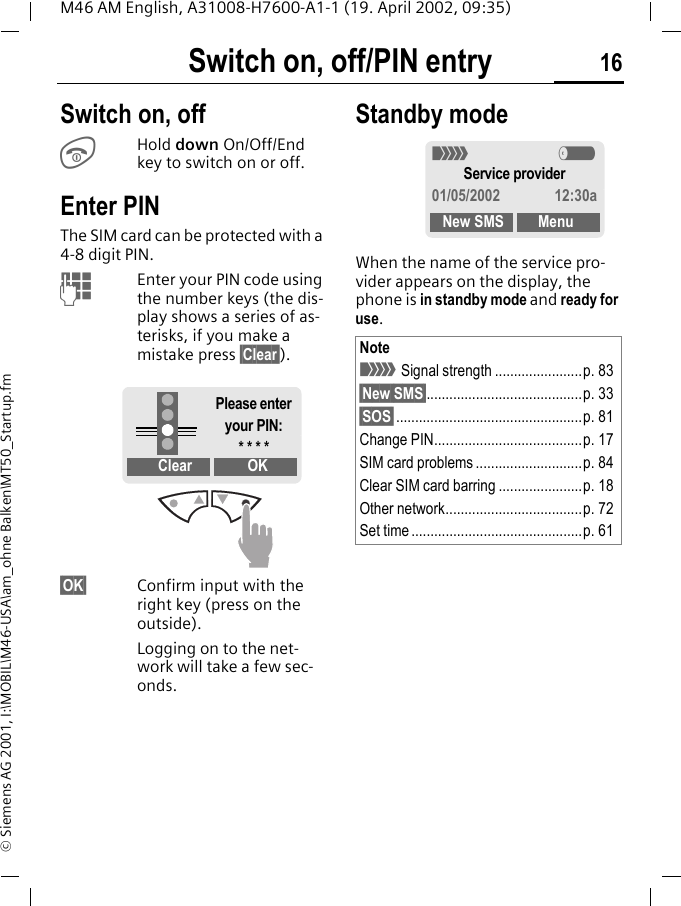 Switch on, off/PIN entry 16M46 AM English, A31008-H7600-A1-1 (19. April 2002, 09:35)&copy; Siemens AG 2001, I:\MOBIL\M46-USA\am_ohne Balken\MT50_Startup.fmSwitch on, off/PIN entry Switch on, offSHold down On/Off/End key to switch on or off. Enter PINThe SIM card can be protected with a 4-8 digit PIN.JEnter your PIN code using the number keys (the dis-play shows a series of as-terisks, if you make a mistake press &sect;Clear&sect;).&sect;OK&sect; Confirm input with the right key (press on the outside).Logging on to the net-work will take a few sec-onds.Standby modeWhen the name of the service pro-vider appears on the display, the phone is in standby mode and ready for use.Clear OKPlease enter your PIN:* * * *Note< Signal strength .......................p. 83&sect;New SMS&sect;.........................................p. 33&sect;SOS&sect;.................................................p. 81Change PIN.......................................p. 17SIM card problems ............................p. 84Clear SIM card barring ......................p. 18Other network....................................p. 72Set time .............................................p. 61< aService provider01/05/2002 12:30aNew SMS Menu