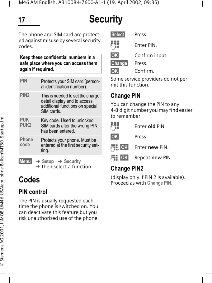 Security17M46 AM English, A31008-H7600-A1-1 (19. April 2002, 09:35)&copy; Siemens AG 2001, I:\MOBIL\M46-USA\am_ohne Balken\MT50_Startup.fmSecurity The phone and SIM card are protect-ed against misuse by several security codes. &sect;Menu  &cent; Setup &cent; Security &cent; then select a functionCodesPIN controlThe PIN is usually requested each time the phone is switched on. You can deactivate this feature but you risk unauthorised use of the phone.&sect;Select&sect; Press.JEnter PIN.&sect;OK&sect; Confirm input.&sect;Change&sect; Press.&sect;OK&sect; Confirm.Some service providers do not per-mit this function.Change PINYou can change the PIN to any 4-8 digit number you may find easier to remember.JEnter old PIN.&sect;OK&sect; Press.J, &sect;OK&sect; Enter new PIN.J, &sect;OK&sect; Repeat new PIN.Change PIN2(display only if PIN 2 is available). Proceed as with Change PIN.Keep these confidential numbers in a safe place where you can access them again if required.PIN Protects your SIM card (person-al identification number).PIN2 This is needed to set the charge detail display and to access additional functions on special SIM cards.PUKPUK2 Key code. Used to unlocked SIM cards after the wrong PIN has been entered.Phone code Protects your phone. Must be entered at the first security set-ting.