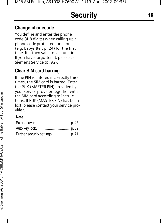 Security 18M46 AM English, A31008-H7600-A1-1 (19. April 2002, 09:35)&copy; Siemens AG 2001, I:\MOBIL\M46-USA\am_ohne Balken\MT50_Startup.fmChange phonecodeYou define and enter the phone code (4-8 digits) when calling up a phone code protected function (e.g. Babysitter, p. 24) for the first time. It is then valid for all functions. If you have forgotten it, please call Siemens Service (p. 92).Clear SIM card barringIf the PIN is entered incorrectly three times, the SIM card is barred. Enter the PUK (MASTER PIN) provided by your service provider together with the SIM card according to instruc-tions. If PUK (MASTER PIN) has been lost, please contact your service pro-vider.NoteScreensaver......................................p. 45Auto key lock..................................... p. 69Further security settings.................... p. 71