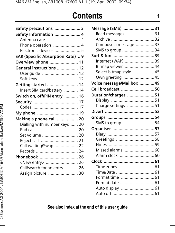 Contents 1See also Index at the end of this user guideM46 AM English, A31008-H7600-A1-1 (19. April 2002, 09:34)&copy; Siemens AG 2001, I:\MOBIL\M46-USA\am_ohne Balken\MT50IVZ.FMSafety precautions  ..................... 3Safety Information ..................... 4Antenna care  ........................... 4Phone operation  ...................... 4Electronic devices ..................... 5SAR (Specific Absorption Rate)  .. 9Overview phone ....................... 11General instructions ................. 12User guide  ............................. 12Soft keys ................................ 12Getting started ......................... 14Insert SIM card/battery  ........... 14Switch on, off/PIN entry  ........... 16Security .................................... 17Codes .................................... 17My phone  ................................. 19Making a phone call ................. 20Dialling with number keys  ...... 20End call .................................. 20Set volume ............................. 20Reject call  .............................. 21Call waiting/Swap ................... 22Records .................................. 24Phonebook ............................... 26<New entry> .......................... 26Call/search for an entry ........... 26Assign picture  ........................ 30Message (SMS)  .........................31Read messages  .......................31Archive ...................................32Compose a message  ...............33SMS to group ..........................34Surf &amp; fun  .................................39Internet (WAP) ........................39Bitmap viewer  ........................44Select bitmap style  .................45Own greeting  .........................45Voice message/Mailbox ............49Cell broadcast  ...........................50Duration/charges ......................51Display ...................................51Charge settings  ......................51Divert ........................................52Groups ......................................54SMS to group ..........................54Organiser ..................................57Diary ......................................57Greetings ...............................58Notes .....................................59Missed alarms .........................60Alarm clock  ............................60Clock .........................................61Time zones .............................61Time/Date ...............................61Format time  ...........................61Format date ............................61Auto display  ...........................61Auto off ..................................61See also In-dex at the end of this user guideContents