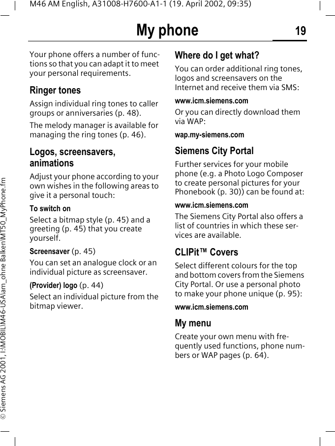 My phone 19M46 AM English, A31008-H7600-A1-1 (19. April 2002, 09:35)&copy; Siemens AG 2001, I:\MOBIL\M46-USA\am_ohne Balken\MT50_MyPhone.fmMy phone Your phone offers a number of func-tions so that you can adapt it to meet your personal requirements.Ringer tonesAssign individual ring tones to caller groups or anniversaries (p. 48).The melody manager is available for managing the ring tones (p. 46).Logos, screensavers, animationsAdjust your phone according to your own wishes in the following areas to give it a personal touch:To switch onSelect a bitmap style (p. 45) and a greeting (p. 45) that you create yourself.Screensaver (p. 45)You can set an analogue clock or an individual picture as screensaver.(Provider) logo (p. 44)Select an individual picture from the bitmap viewer.Where do I get what?You can order additional ring tones, logos and screensavers on the Internet and receive them via SMS: www.icm.siemens.comOr you can directly download them via WAP:wap.my-siemens.comSiemens City PortalFurther services for your mobile phone (e.g. a Photo Logo Composer to create personal pictures for your Phonebook (p. 30)) can be found at:www.icm.siemens.comThe Siemens City Portal also offers a list of countries in which these ser-vices are available.CLIPit&trade; CoversSelect different colours for the top and bottom covers from the Siemens City Portal. Or use a personal photo to make your phone unique (p. 95):www.icm.siemens.comMy menuCreate your own menu with fre-quently used functions, phone num-bers or WAP pages (p. 64). 