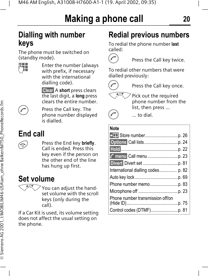 Making a phone call 20M46 AM English, A31008-H7600-A1-1 (19. April 2002, 09:35)&copy; Siemens AG 2001, I:\MOBIL\M46-USA\am_ohne Balken\MT50_PhoneRecords.fmMaking a phone call Dialling with number keysThe phone must be switched on (standby mode).JEnter the number (always with prefix, if necessary with the international dialling code). &sect;Clear&sect; A short press clears the last digit, a long press clears the entire number.APress the Call key. The phone number displayed is dialled.End callSPress the End key briefly. Call is ended. Press this key even if the person on the other end of the line has hung up first.Set volumeMNYou can adjust the hand-set volume with the scroll keys (only during the call).If a Car Kit is used, its volume setting does not affect the usual setting on the phone.Redial previous numbersTo redial the phone number last called:APress the Call key twice.To redial other numbers that were dialled previously:APress the Call key once.MNPick out the required phone number from the list, then press ...A... to dial.Note? Store number............................p. 26&sect;Options&sect; Call lists.............................p. 24&sect;Hold&sect;.................................................p. 22; menu&sect; Call menu ..........................p. 23&sect;Divert&sect; Divert set ..............................p. 81International dialling codes............... p. 82Auto key lock .....................................p. 69Phone number memo........................p. 83Microphone off ..................................p. 23Phone number transmission off/on (Hide ID)............................................p. 75Control codes (DTMF).......................p. 81