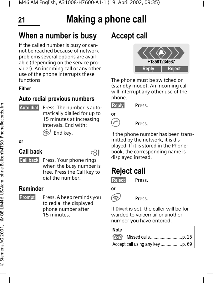 Making a phone call21M46 AM English, A31008-H7600-A1-1 (19. April 2002, 09:35)&copy; Siemens AG 2001, I:\MOBIL\M46-USA\am_ohne Balken\MT50_PhoneRecords.fmWhen a number is busyIf the called number is busy or can-not be reached because of network problems several options are avail-able (depending on the service pro-vider). An incoming call or any other use of the phone interrupts these functions.EitherAuto redial previous numbers&sect;Auto dial&sect; Press. The number is auto-matically dialled for up to 15 minutes at increasing intervals. End with:S End key.orCall back&sect;Call back&sect; Press. Your phone rings when the busy number is free. Press the Call key to dial the number. Reminder&sect;Prompt&sect; Press. A beep reminds you to redial the displayed phone number after 15 minutes.Accept callThe phone must be switched on (standby mode). An incoming call will interrupt any other use of the phone.&sect;Reply&sect; Press.orA Press.If the phone number has been trans-mitted by the network, it is dis-played. If it is stored in the Phone-book, the corresponding name is displayed instead. Reject call&sect;Reject&sect; Press. orSPress.If Divert is set, the caller will be for-warded to voicemail or another number you have entered. ~NoteU Missed calls...........................p. 25Accept call using any key ..................p. 69+18581234567Reply Reject+