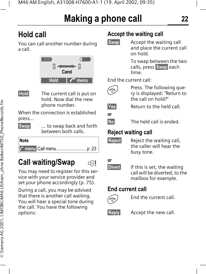Making a phone call 22M46 AM English, A31008-H7600-A1-1 (19. April 2002, 09:35)&copy; Siemens AG 2001, I:\MOBIL\M46-USA\am_ohne Balken\MT50_PhoneRecords.fmHold call You can call another number during a call. &sect;Hold&sect; The current call is put on hold. Now dial the new phone number.When the connection is established press...&sect;Swap&sect; ... to swap back and forth between both calls. Call waiting/SwapYou may need to register for this ser-vice with your service provider and set your phone accordingly (p. 75).During a call, you may be advised that there is another call waiting. You will hear a special tone during the call. You have the following options:Accept the waiting call&sect;Swap&sect; Accept the waiting call and place the current call on hold.To swap between the two calls, press &sect;Swap&sect; each time.End the current call:SPress. The following que-ry is displayed: "Return to the call on hold?"&sect;Yes&sect; Return to the held call.or&sect;No&sect; The held call is ended.Reject waiting call&sect;Reject&sect; Reject the waiting call, the caller will hear the busy tone.or&sect;Divert&sect; If this is set, the waiting call will be diverted, to the mailbox for example.End current callSEnd the current call.&sect;Reply&sect; Accept the new call.Note; menu&sect; Call menu.......................... p. 23< aZ ZCarolHold A menu~