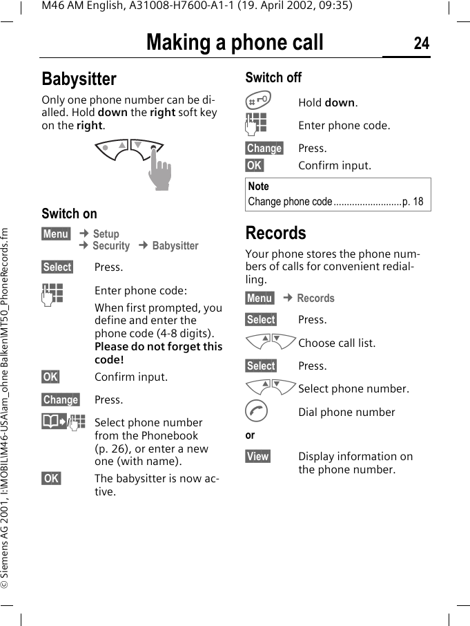 Making a phone call 24M46 AM English, A31008-H7600-A1-1 (19. April 2002, 09:35)&copy; Siemens AG 2001, I:\MOBIL\M46-USA\am_ohne Balken\MT50_PhoneRecords.fmBabysitterOnly one phone number can be di-alled. Hold down the right soft key on the right. Switch on&sect;Menu  &cent; Setup &cent; Security &cent; Babysitter&sect;Select&sect; Press.JEnter phone code:When first prompted, you define and enter the phone code (4-8 digits).Please do not forget this code! &sect;OK&sect; Confirm input.&sect;Change&sect; Press.@/JSelect phone number from the Phonebook (p. 26), or enter a new one (with name).  OK  The babysitter is now ac-tive.Switch off#Hold down.JEnter phone code.&sect;Change&sect; Press.&sect;OK  Confirm input.RecordsYour phone stores the phone num-bers of calls for convenient redial-ling.&sect;Menu  &cent; Records&sect;Select&sect; Press.MNChoose call list.&sect;Select&sect; Press.MNSelect phone number.ADial phone numberor&sect;View&sect; Display information on the phone number.NoteChange phone code..........................p. 18