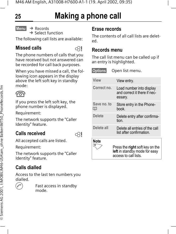 Making a phone call25M46 AM English, A31008-H7600-A1-1 (19. April 2002, 09:35)&copy; Siemens AG 2001, I:\MOBIL\M46-USA\am_ohne Balken\MT50_PhoneRecords.fm&sect;Menu  &cent; Records &cent; Select functionThe following call lists are available:Missed calls The phone numbers of calls that you have received but not answered can be recorded for call back purposes.When you have missed a call, the fol-lowing icon appears in the display above the left soft key in standby mode:UIf you press the left soft key, the phone number is displayed.Requirement: The network supports the "Caller Identity" feature.Calls received All accepted calls are listed.Requirement: The network supports the "Caller Identity" feature.Calls dialledAccess to the last ten numbers you dialled.AFast access in standby mode.Erase recordsThe contents of all call lists are delet-ed.Records menuThe call list menu can be called up if an entry is highlighted.&sect;Options&sect; Open list menu.~~View View entry.Correct no. Load number into display and correct it there if nec-essary.Save no. to dStore entry in the Phone-book.Delete Delete entry after confirma-tion.Delete all Delete all entries of the call list after confirmation.NoteNPress the right soft key on the left in standby mode for easy access to call lists.