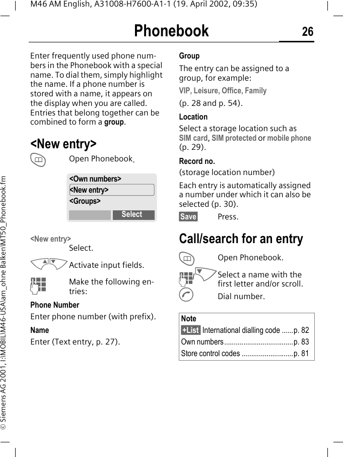 Phonebook 26M46 AM English, A31008-H7600-A1-1 (19. April 2002, 09:35)&copy; Siemens AG 2001, I:\MOBIL\M46-USA\am_ohne Balken\MT50_Phonebook.fmPhonebook Enter frequently used phone num-bers in the Phonebook with a special name. To dial them, simply highlight the name. If a phone number is stored with a name, it appears on the display when you are called. Entries that belong together can be combined to form a group.<New entry>TOpen Phonebook.<New entry>Select.MNActivate input fields.JMake the following en-tries:Phone NumberEnter phone number (with prefix).Name Enter (Text entry, p. 27).GroupThe entry can be assigned to a group, for example:VIP, Leisure, Office, Family(p. 28 and p. 54).LocationSelect a storage location such as SIM card, SIM protected or mobile phone (p. 29). Record no. (storage location number)Each entry is automatically assigned a number under which it can also be selected (p. 30).&sect;Save&sect; Press.Call/search for an entryTOpen Phonebook.J/NSelect a name with the first letter and/or scroll.ADial number.<Own numbers><New entry><Groups>SelectNote&sect;+List  International dialling code ......p. 82Own numbers....................................p. 83Store control codes ...........................p. 81
