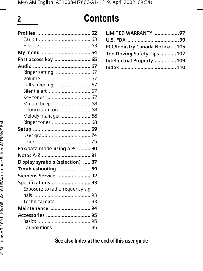Contents2See also Index at the end of this user guideM46 AM English, A31008-H7600-A1-1 (19. April 2002, 09:34)&copy; Siemens AG 2001, I:\MOBIL\M46-USA\am_ohne Balken\MT50IVZ.FMProfiles ..................................... 62Car Kit .................................... 63Headset ................................. 63My menu  .................................. 64Fast access key ......................... 65Audio ........................................ 67Ringer setting  ........................ 67Volume .................................. 67Call screening  ........................ 67Silent alert  ............................. 67Key tones ............................... 67Minute beep  .......................... 68Information tones  .................. 68Melody manager  .................... 68Ringer tones ........................... 68Setup ........................................ 69User group ............................. 74Clock ..................................... 75Fax/data mode using a PC  ........ 80Notes A-Z .................................. 81Display symbols (selection)  ..... 87Troubleshooting ....................... 89Siemens Service  ....................... 92Specifications ........................... 93Exposure to radiofrequency sig-nals ........................................ 93Technical data  ....................... 93Maintenance ............................ 94Accessories ............................... 95Basics ..................................... 95Car Solutions .......................... 95LIMITED WARRANTY  .................97U.S. FDA  ....................................99FCC/Industry Canada Notice  ...105Ten Driving Safety Tips ...........107Intellectual Property ...............109Index .......................................110