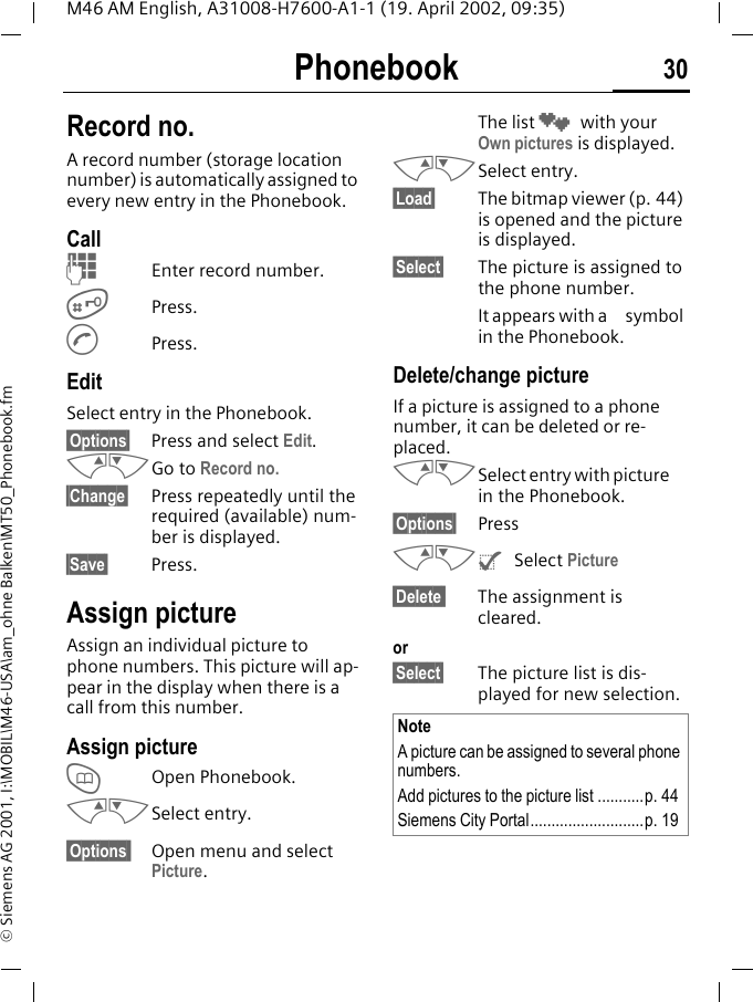 Phonebook 30M46 AM English, A31008-H7600-A1-1 (19. April 2002, 09:35)&copy; Siemens AG 2001, I:\MOBIL\M46-USA\am_ohne Balken\MT50_Phonebook.fmRecord no.A record number (storage location number) is automatically assigned to every new entry in the Phonebook.Call JEnter record number.#Press.APress.EditSelect entry in the Phonebook.&sect;Options&sect; Press and select Edit.MNGo to Record no.&sect;Change&sect; Press repeatedly until the required (available) num-ber is displayed.&sect;Save&sect; Press.Assign pictureAssign an individual picture to phone numbers. This picture will ap-pear in the display when there is a call from this number.Assign pictureTOpen Phonebook.MNSelect entry.&sect;Options  Open menu and select Picture. The list &cedil; with your Own pictures is displayed. MNSelect entry.&sect;Load&sect; The bitmap viewer (p. 44) is opened and the picture is displayed.&sect;Select&sect; The picture is assigned to the phone number. It appears with a  symbol in the Phonebook.Delete/change pictureIf a picture is assigned to a phone number, it can be deleted or re-placed.MNSelect entry with picture  in the Phonebook.&sect;Options&sect; PressMN^ Select Picture&sect;Delete  The assignment is cleared.or&sect;Select&sect; The picture list is dis-played for new selection. NoteA picture can be assigned to several phone numbers.Add pictures to the picture list ...........p. 44Siemens City Portal...........................p. 19