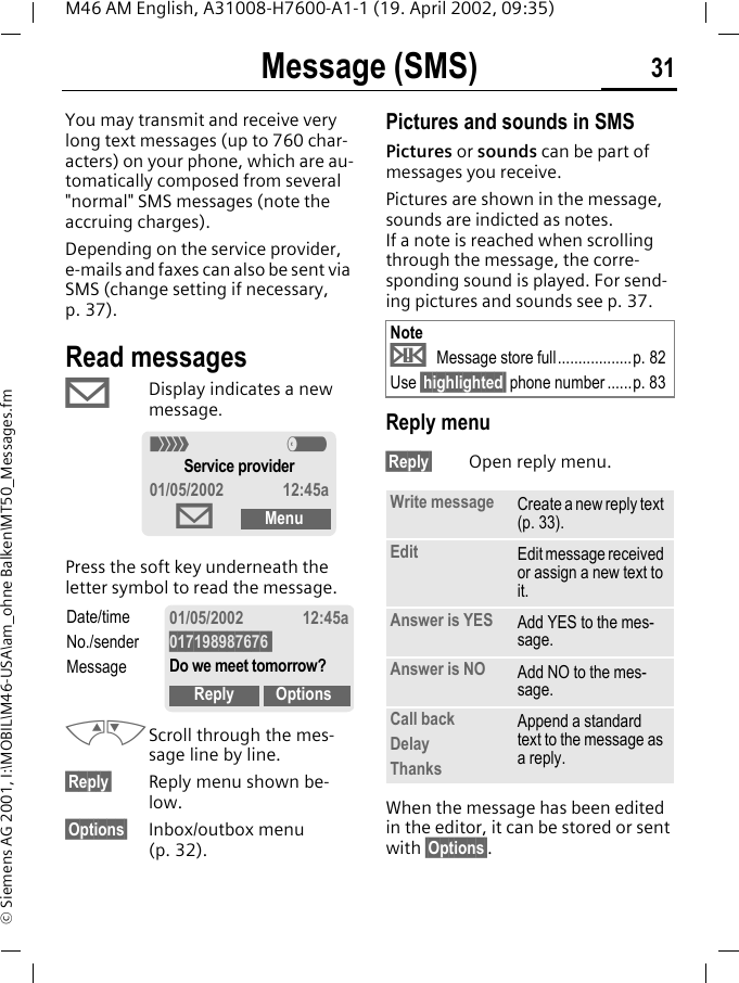 Message (SMS) 31M46 AM English, A31008-H7600-A1-1 (19. April 2002, 09:35)&copy; Siemens AG 2001, I:\MOBIL\M46-USA\am_ohne Balken\MT50_Messages.fmMessage (SMS)You may transmit and receive very long text messages (up to 760 char-acters) on your phone, which are au-tomatically composed from several "normal" SMS messages (note the accruing charges).Depending on the service provider, e-mails and faxes can also be sent via SMS (change setting if necessary, p. 37).Read messages&copy; Display indicates a new message. Press the soft key underneath the letter symbol to read the message. MNScroll through the mes-sage line by line.&sect;Reply&sect; Reply menu shown be-low.&sect;Options&sect; Inbox/outbox menu (p. 32). Pictures and sounds in SMSPictures or sounds can be part of messages you receive.Pictures are shown in the message, sounds are indicted as notes. If a note is reached when scrolling through the message, the corre-sponding sound is played. For send-ing pictures and sounds see p. 37. Reply menu &sect;Reply&sect; Open reply menu.When the message has been edited in the editor, it can be stored or sent with &sect;Options&sect;.< aService provider01/05/2002 12:45a&copy;MenuDate/timeNo./senderMessage01/05/2002 12:45a017198987676 Do we meet tomorrow?Reply OptionsNote&uml; Message store full..................p. 82Use &sect;highlighted&sect; phone number......p. 83Write message Create a new reply text (p. 33).Edit Edit message received or assign a new text to it.Answer is YES Add YES to the mes-sage.Answer is NO Add NO to the mes-sage.Call backDelayThanksAppend a standard text to the message as a reply.
