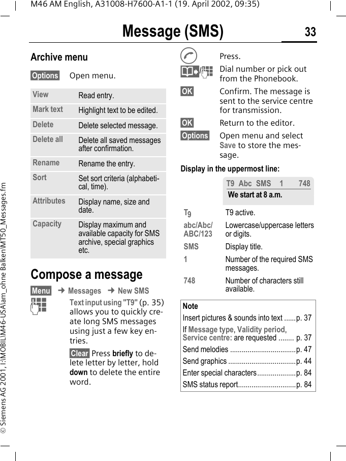 Message (SMS) 33M46 AM English, A31008-H7600-A1-1 (19. April 2002, 09:35)&copy; Siemens AG 2001, I:\MOBIL\M46-USA\am_ohne Balken\MT50_Messages.fmArchive menu&sect;Options&sect; Open menu.Compose a message&sect;Menu&sect; &cent; Messages &cent; New SMSJText input using "T9" (p. 35) allows you to quickly cre-ate long SMS messages using just a few key en-tries.&sect;Clear&sect; Press briefly to de-lete letter by letter, hold down to delete the entire word.APress.@/JDial number or pick out from the Phonebook.&sect;OK&sect; Confirm. The message is sent to the service centre for transmission.&sect;OK&sect; Return to the editor.&sect;Options&sect; Open menu and select Save to store the mes-sage.Display in the uppermost line: View Read entry.Mark text Highlight text to be edited.Delete Delete selected message.Delete all Delete all saved messages after confirmation.Rename Rename the entry.Sort Set sort criteria (alphabeti-cal, time).Attributes Display name, size and date.Capacity Display maximum and available capacity for SMS archive, special graphics etc. T9T9 active.abc/Abc/ABC/123 Lowercase/uppercase letters or digits.SMS Display title.1Number of the required SMS messages.748 Number of characters still available.NoteInsert pictures &amp; sounds into text ......p. 37If Message type, Validity period,Service centre: are requested ........ p. 37Send melodies ..................................p. 47Send graphics ...................................p. 44Enter special characters....................p. 84SMS status report..............................p. 84T9 Abc SMS 1 748 We start at 8 a.m.