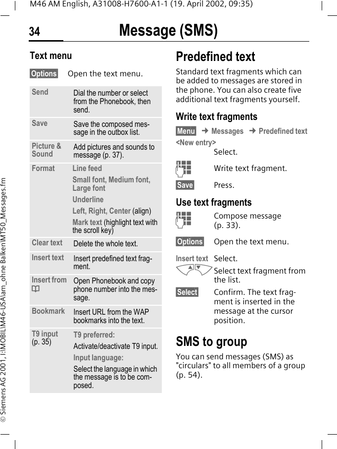 Message (SMS)34M46 AM English, A31008-H7600-A1-1 (19. April 2002, 09:35)&copy; Siemens AG 2001, I:\MOBIL\M46-USA\am_ohne Balken\MT50_Messages.fmText menu &sect;Options&sect; Open the text menu.Predefined textStandard text fragments which can be added to messages are stored in the phone. You can also create five additional text fragments yourself.Write text fragments&sect;Menu&sect; &cent; Messages &cent; Predefined text<New entry> Select.JWrite text fragment.&sect;Save&sect; Press.Use text fragmentsJCompose message (p. 33).&sect;Options&sect; Open the text menu.Insert text  Select. MNSelect text fragment from the list.&sect;Select&sect; Confirm. The text frag-ment is inserted in the message at the cursor position.SMS to groupYou can send messages (SMS) as "circulars" to all members of a group (p. 54).Send Dial the number or select from the Phonebook, then send.Save Save the composed mes-sage in the outbox list.Picture &amp; Sound Add pictures and sounds to message (p. 37).Format Line feedSmall font, Medium font, Large fontUnderlineLeft, Right, Center (align)Mark text (highlight text with the scroll key)Clear text Delete the whole text.Insert text Insert predefined text frag-ment. Insert from dOpen Phonebook and copy phone number into the mes-sage.Bookmark Insert URL from the WAP bookmarks into the text.T9 input (p. 35) T9 preferred:Activate/deactivate T9 input.Input language:Select the language in which the message is to be com-posed.