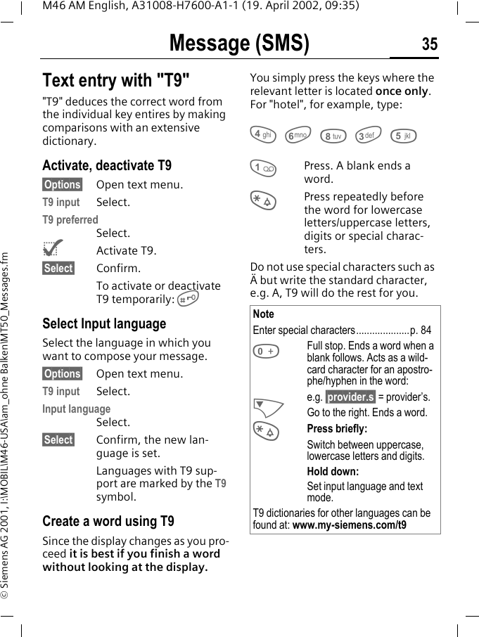 Message (SMS) 35M46 AM English, A31008-H7600-A1-1 (19. April 2002, 09:35)&copy; Siemens AG 2001, I:\MOBIL\M46-USA\am_ohne Balken\MT50_Messages.fmText entry with "T9""T9" deduces the correct word from the individual key entires by making comparisons with an extensive dictionary.Activate, deactivate T9&sect;Options&sect; Open text menu.T9 input Select.T9 preferredSelect.^Activate T9.&sect;Select&sect; Confirm.To activate or deactivate T9 temporarily: #Select Input languageSelect the language in which you want to compose your message.&sect;Options&sect; Open text menu.T9 input Select.Input languageSelect.&sect;Select&sect; Confirm, the new lan-guage is set.Languages with T9 sup-port are marked by the T9 symbol.Create a word using T9Since the display changes as you pro-ceed it is best if you finish a word without looking at the display.You simply press the keys where the relevant letter is located once only. For "hotel", for example, type:4 6 8 3 51Press. A blank ends a word.*Press repeatedly before the word for lowercase letters/uppercase letters, digits or special charac-ters.Do not use special characters such as &Auml; but write the standard character, e.g. A, T9 will do the rest for you. NoteEnter special characters....................p. 840Full stop. Ends a word when a blank follows. Acts as a wild-card character for an apostro-phe/hyphen in the word:e.g. &sect;provider.s&sect; = provider&rsquo;s.NGo to the right. Ends a word.*Press briefly:Switch between uppercase, lowercase letters and digits.Hold down:Set input language and text mode.T9 dictionaries for other languages can be found at: www.my-siemens.com/t9
