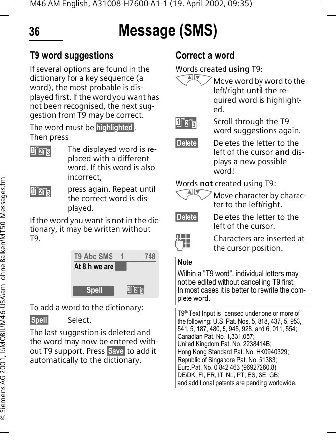 Message (SMS)36M46 AM English, A31008-H7600-A1-1 (19. April 2002, 09:35)&copy; Siemens AG 2001, I:\MOBIL\M46-USA\am_ohne Balken\MT50_Messages.fmT9 word suggestionsIf several options are found in the dictionary for a key sequence (a word), the most probable is dis-played first. If the word you want has not been recognised, the next sug-gestion from T9 may be correct.The word must be highlighted&sect;. Then press:The displayed word is re-placed with a different word. If this word is also incorrect,:press again. Repeat until the correct word is dis-played.If the word you want is not in the dic-tionary, it may be written without T9.To add a word to the dictionary:&sect;Spell&sect; Select.The last suggestion is deleted and the word may now be entered with-out T9 support. Press &sect;Save&sect; to add it automatically to the dictionary.Correct a wordWords created using T9:MNMove word by word to the left/right until the re-quired word is highlight-ed.:Scroll through the T9 word suggestions again.&sect;Delete&sect; Deletes the letter to the left of the cursor and dis-plays a new possible word!Words not created using T9:MNMove character by charac-ter to the left/right.&sect;Delete&sect; Deletes the letter to the left of the cursor.JCharacters are inserted at the cursor position.T9 Abc SMS    1 748At 8 h we are ___Spell :NoteWithin a "T9 word", individual letters may not be edited without cancelling T9 first. In most cases it is better to rewrite the com-plete word.T9&reg; Text Input is licensed under one or more of the following: U.S. Pat. Nos. 5, 818, 437, 5, 953, 541, 5, 187, 480, 5, 945, 928, and 6, 011, 554; Canadian Pat. No. 1,331,057; United Kingdom Pat. No. 2238414B; Hong Kong Standard Pat. No. HK0940329; Republic of Singapore Pat. No. 51383; Euro.Pat. No. 0 842 463 (96927260.8) DE/DK, FI, FR, IT, NL, PT, ES, SE, GB; and additional patents are pending worldwide.