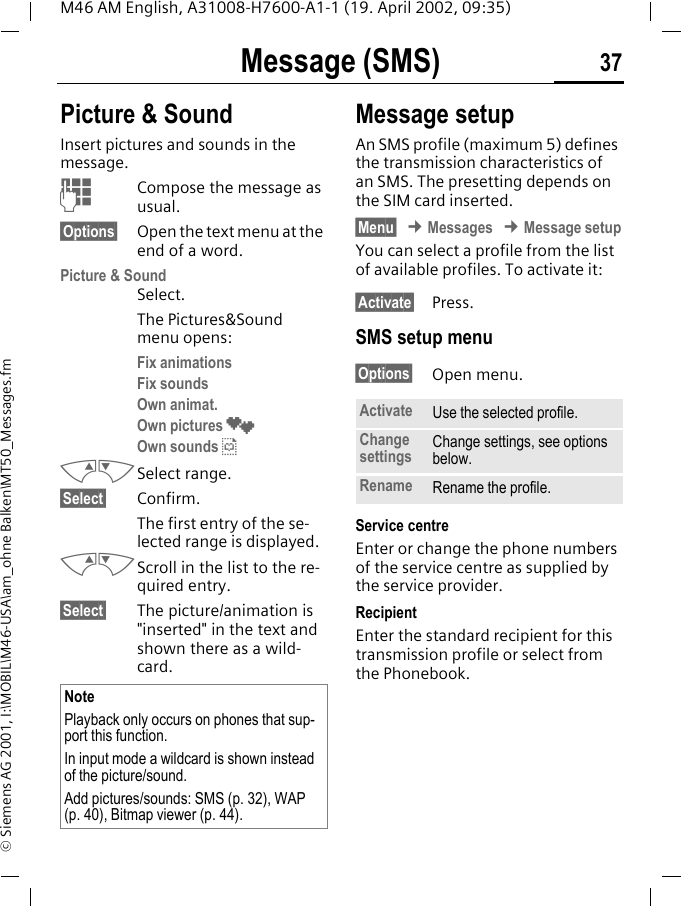 Message (SMS) 37M46 AM English, A31008-H7600-A1-1 (19. April 2002, 09:35)&copy; Siemens AG 2001, I:\MOBIL\M46-USA\am_ohne Balken\MT50_Messages.fmPicture &amp; Sound Insert pictures and sounds in the message.JCompose the message as usual.&sect;Options&sect; Open the text menu at the end of a word.Picture &amp; SoundSelect. The Pictures&amp;Sound menu opens:Fix animations Fix sounds Own animat. Own pictures &cedil;Own sounds &sup1;MNSelect range.&sect;Select&sect; Confirm.The first entry of the se-lected range is displayed.MNScroll in the list to the re-quired entry.&sect;Select&sect; The picture/animation is "inserted" in the text and shown there as a wild-card. Message setupAn SMS profile (maximum 5) defines the transmission characteristics of an SMS. The presetting depends on the SIM card inserted.&sect;Menu&sect; &cent; Messages &cent; Message setupYou can select a profile from the list of available profiles. To activate it:&sect;Activate&sect; Press.SMS setup menu&sect;Options&sect; Open menu.Service centreEnter or change the phone numbers of the service centre as supplied by the service provider. RecipientEnter the standard recipient for this transmission profile or select from the Phonebook.NotePlayback only occurs on phones that sup-port this function. In input mode a wildcard is shown instead of the picture/sound.Add pictures/sounds: SMS (p. 32), WAP (p. 40), Bitmap viewer (p. 44).Activate Use the selected profile.Change settings Change settings, see options below.Rename Rename the profile.