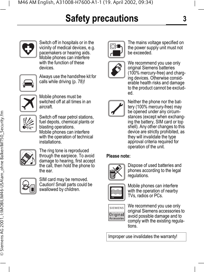 Safety precautions 3M46 AM English, A31008-H7600-A1-1 (19. April 2002, 09:34)&copy; Siemens AG 2001, I:\MOBIL\M46-USA\am_ohne Balken\MT50_Security.fmSafety precautionsPlease note:Switch off in hospitals or in the vicinity of medical devices, e.g. pacemakers or hearing aids. Mobile phones can interfere with the function of these devices.Always use the handsfree kit for calls while driving (p. 78)!Mobile phones must be switched off at all times in an aircraft.Switch off near petrol stations, fuel depots, chemical plants or blasting operations. Mobile phones can interfere with the operation of technical installations.The ring tone is reproduced through the earpiece. To avoid damage to hearing, first accept the call, then hold the phone to the ear.SIM card may be removed. Caution! Small parts could be swallowed by children.The mains voltage specified on the power supply unit must not be exceeded.We recommend you use only original Siemens batteries (100% mercury-free) and charg-ing devices. Otherwise consid-erable health risks and damage to the product cannot be exclud-ed.Neither the phone nor the bat-tery (100% mercury-free) may be opened under any circum-stances (except when exchang-ing the battery, SIM card or top shell). Any other changes to this device are strictly prohibited, as they will invalidate the type approval criteria required for operation of the unit.Dispose of used batteries and phones according to the legal regulations.Mobile phones can interfere with the operation of nearby TVs, radios or PCs.We recommend you use only original Siemens accessories to avoid possible damage and to comply with the existing regula-tions.Improper use invalidates the warranty!