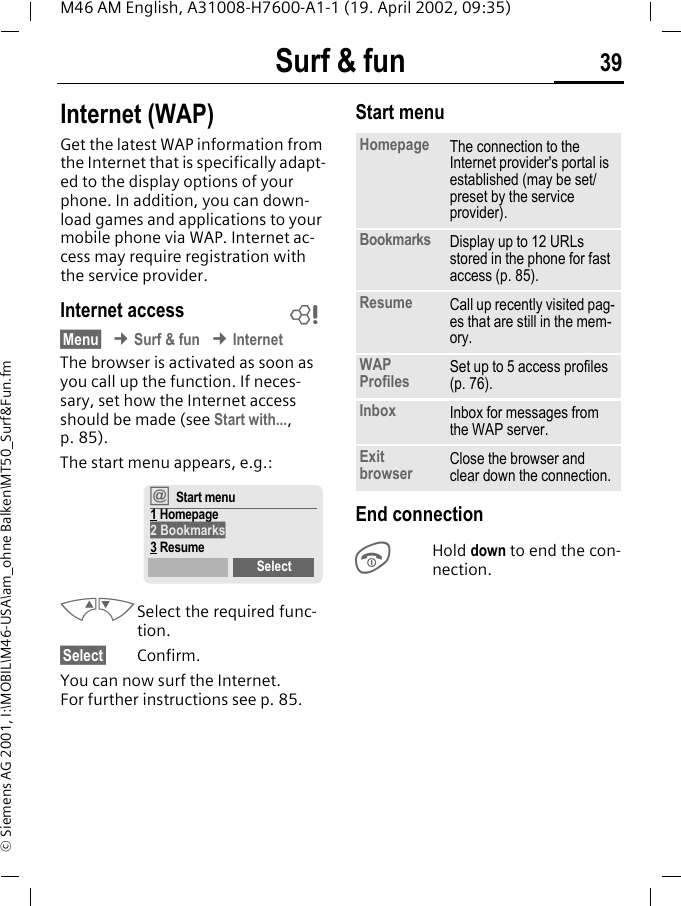 Surf &amp; fun 39M46 AM English, A31008-H7600-A1-1 (19. April 2002, 09:35)&copy; Siemens AG 2001, I:\MOBIL\M46-USA\am_ohne Balken\MT50_Surf&amp;Fun.fmSurf &amp; fun Internet (WAP)Get the latest WAP information from the Internet that is specifically adapt-ed to the display options of your phone. In addition, you can down-load games and applications to your mobile phone via WAP. Internet ac-cess may require registration with the service provider.Internet access&sect;Menu&sect; &cent; Surf &amp; fun &cent; InternetThe browser is activated as soon as you call up the function. If neces-sary, set how the Internet access should be made (see Start with..., p. 85). The start menu appears, e.g.:MNSelect the required func-tion. &sect;Select&sect; Confirm.You can now surf the Internet. For further instructions see p. 85.Start menu End connectionSHold down to end the con-nection.~&dagger;Start menu1 Homepage2 Bookmarks3 ResumeSelectHomepage The connection to the Internet provider's portal is established (may be set/preset by the service provider).Bookmarks Display up to 12 URLs stored in the phone for fast access (p. 85).Resume Call up recently visited pag-es that are still in the mem-ory.WAP Profiles Set up to 5 access profiles (p. 76).Inbox Inbox for messages from the WAP server.Exit browser Close the browser and clear down the connection.