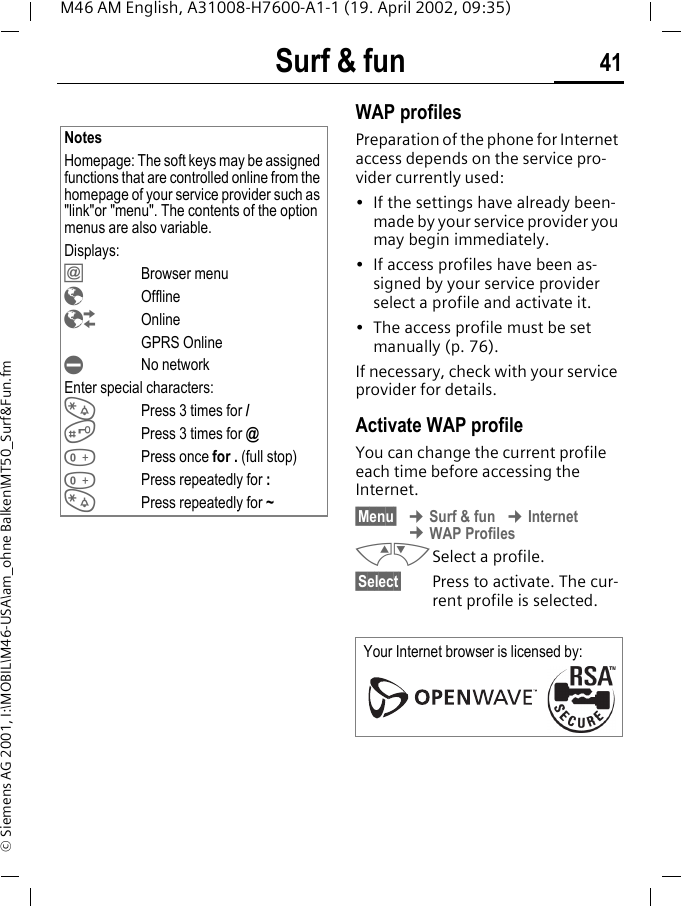 Surf &amp; fun 41M46 AM English, A31008-H7600-A1-1 (19. April 2002, 09:35)&copy; Siemens AG 2001, I:\MOBIL\M46-USA\am_ohne Balken\MT50_Surf&amp;Fun.fmWAP profiles Preparation of the phone for Internet access depends on the service pro-vider currently used:&bull; If the settings have already been-made by your service provider you may begin immediately.&bull; If access profiles have been as-signed by your service provider select a profile and activate it.&bull; The access profile must be set manually (p. 76).If necessary, check with your service provider for details.Activate WAP profile You can change the current profile each time before accessing the Internet.&sect;Menu&sect; &cent; Surf &amp; fun &cent; Internet &cent; WAP ProfilesMNSelect a profile.&sect;Select&sect; Press to activate. The cur-rent profile is selected.NotesHomepage: The soft keys may be assigned functions that are controlled online from the homepage of your service provider such as "link"or "menu". The contents of the option menus are also variable.Displays:&dagger; Browser menu&yen; Offline&brvbar;Online GPRS Online&curren;No networkEnter special characters:*Press 3 times for /#Press 3 times for @0Press once for . (full stop)0Press repeatedly for :*Press repeatedly for ~Your Internet browser is licensed by: 