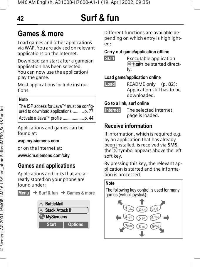 Surf &amp; fun42M46 AM English, A31008-H7600-A1-1 (19. April 2002, 09:35)&copy; Siemens AG 2001, I:\MOBIL\M46-USA\am_ohne Balken\MT50_Surf&amp;Fun.fmGames &amp; moreLoad games and other applications via WAP. You are advised on relevant applications on the Internet. Download can start after a game/an application has been selected. You can now use the application/play the game. Most applications include instruc-tions. Applications and games can be found at: wap.my-siemens.comor on the Internet at:www.icm.siemens.com/city Games and applicationsApplications and links that are al-ready stored on your phone are found under:&sect;Menu  &cent; Surf &amp; fun &cent; Games &amp; more Different functions are available de-pending on which entry is highlight-ed:Carry out game/application offline&sect;Start&sect; Executable application &Aacute;; can be started direct-ly.Load game/application online&sect;Load&sect; README only  (p. 82); Application still has to be downloaded.Go to a link, surf online&sect;Internet&sect; The selected Internet page is loaded.Receive informationIf information, which is required e.g. by an application that has already been installed, is received via SMS, the &middot; symbol appears above the left soft key. By pressing this key, the relevant ap-plication is started and the informa-tion is processed. NoteThe ISP access for Java&trade; must be config-ured to download applications ..........p. 77Activate a Java&trade; profile ................... p. 44&Aacute; BattleMail&Aacute; Stack Attack II&yen; MySiemensStart OptionsNoteThe following key control is used for many games (virtual joystick): 28641 3759