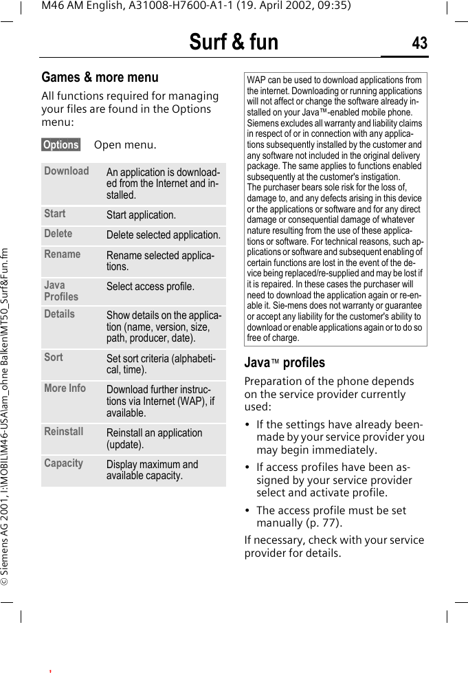 Surf &amp; fun 43M46 AM English, A31008-H7600-A1-1 (19. April 2002, 09:35)&copy; Siemens AG 2001, I:\MOBIL\M46-USA\am_ohne Balken\MT50_Surf&amp;Fun.fmGames &amp; more menuAll functions required for managing your files are found in the Options menu:&sect;Options&sect; Open menu. Java&trade; profilesPreparation of the phone depends on the service provider currently used:&bull; If the settings have already been-made by your service provider you may begin immediately.&bull; If access profiles have been as-signed by your service provider select and activate profile.&bull; The access profile must be set manually (p. 77).If necessary, check with your service provider for details.Download An application is download-ed from the Internet and in-stalled.Start Start application.Delete Delete selected application.Rename Rename selected applica-tions.Java Profiles Select access profile.Details Show details on the applica-tion (name, version, size, path, producer, date).Sort Set sort criteria (alphabeti-cal, time).More Info Download further instruc-tions via Internet (WAP), if available.Reinstall Reinstall an application (update).Capacity Display maximum and available capacity.WAP can be used to download applications from the internet. Downloading or running applications will not affect or change the software already in-stalled on your Java&trade;-enabled mobile phone.Siemens excludes all warranty and liability claims in respect of or in connection with any applica-tions subsequently installed by the customer and any software not included in the original delivery package. The same applies to functions enabled subsequently at the customer's instigation. The purchaser bears sole risk for the loss of, damage to, and any defects arising in this device or the applications or software and for any direct damage or consequential damage of whatever nature resulting from the use of these applica-tions or software. For technical reasons, such ap-plications or software and subsequent enabling of certain functions are lost in the event of the de-vice being replaced/re-supplied and may be lost if it is repaired. In these cases the purchaser will need to download the application again or re-en-able it. Sie-mens does not warranty or guarantee or accept any liability for the customer's ability to download or enable applications again or to do so free of charge., 