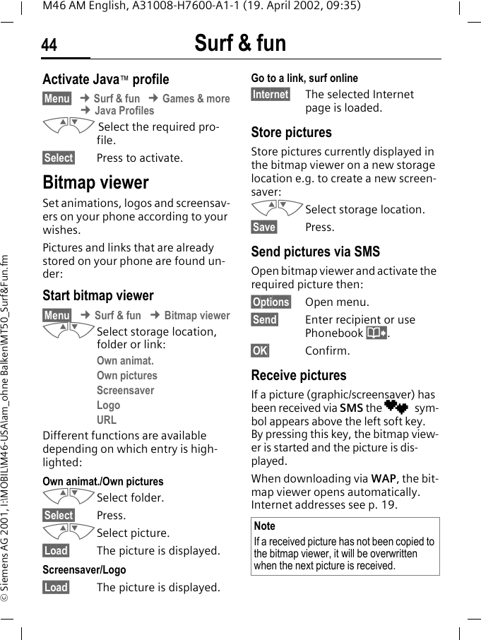 Surf &amp; fun44M46 AM English, A31008-H7600-A1-1 (19. April 2002, 09:35)&copy; Siemens AG 2001, I:\MOBIL\M46-USA\am_ohne Balken\MT50_Surf&amp;Fun.fmActivate Java&trade; profile&sect;Menu&sect; &cent; Surf &amp; fun &cent; Games &amp; more &cent; Java ProfilesMN Select the required pro-file.&sect;Select&sect; Press to activate.Bitmap viewerSet animations, logos and screensav-ers on your phone according to your wishes. Pictures and links that are already stored on your phone are found un-der:Start bitmap viewer&sect;Menu&sect; &cent; Surf &amp; fun &cent; Bitmap viewerMNSelect storage location, folder or link:Own animat.Own picturesScreensaverLogoURLDifferent functions are available depending on which entry is high-lighted:Own animat./Own picturesMNSelect folder.&sect;Select&sect; Press.MNSelect picture.&sect;Load&sect; The picture is displayed.Screensaver/Logo&sect;Load&sect; The picture is displayed.Go to a link, surf online&sect;Internet&sect; The selected Internet page is loaded.Store picturesStore pictures currently displayed in the bitmap viewer on a new storage location e.g. to create a new screen-saver:MNSelect storage location.&sect;Save&sect; Press. Send pictures via SMSOpen bitmap viewer and activate the required picture then:&sect;Options&sect; Open menu.&sect;Send&sect; Enter recipient or use Phonebook @.&sect;OK&sect; Confirm.Receive picturesIf a picture (graphic/screensaver) has been received via SMS the &cedil; sym-bol appears above the left soft key. By pressing this key, the bitmap view-er is started and the picture is dis-played.When downloading via WAP, the bit-map viewer opens automatically. Internet addresses see p. 19. NoteIf a received picture has not been copied to the bitmap viewer, it will be overwritten when the next picture is received.