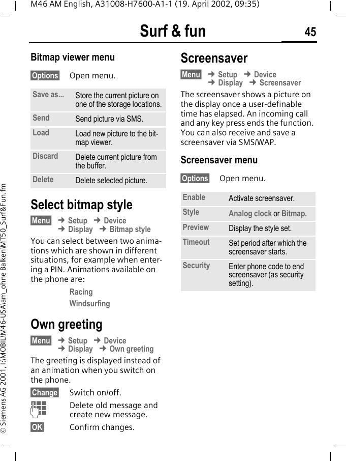 Surf &amp; fun 45M46 AM English, A31008-H7600-A1-1 (19. April 2002, 09:35)&copy; Siemens AG 2001, I:\MOBIL\M46-USA\am_ohne Balken\MT50_Surf&amp;Fun.fmBitmap viewer menu&sect;Options&sect; Open menu. Select bitmap style&sect;Menu&sect; &cent; Setup &cent; Device &cent; Display &cent; Bitmap styleYou can select between two anima-tions which are shown in different situations, for example when enter-ing a PIN. Animations available on the phone are:RacingWindsurfingOwn greeting&sect;Menu&sect; &cent; Setup &cent; Device &cent; Display &cent; Own greetingThe greeting is displayed instead of an animation when you switch on the phone.&sect;Change&sect; Switch on/off.JDelete old message and create new message.&sect;OK&sect; Confirm changes.Screensaver&sect;Menu&sect; &cent; Setup &cent; Device &cent; Display &cent; ScreensaverThe screensaver shows a picture on the display once a user-definable time has elapsed. An incoming call and any key press ends the function. You can also receive and save a screensaver via SMS/WAP.Screensaver menu&sect;Options&sect; Open menu. Save as... Store the current picture on one of the storage locations.Send Send picture via SMS.Load Load new picture to the bit-map viewer. Discard Delete current picture from the buffer.Delete Delete selected picture.Enable Activate screensaver.Style Analog clock or Bitmap.Preview Display the style set.Timeout Set period after which the screensaver starts.Security Enter phone code to end screensaver (as security setting).