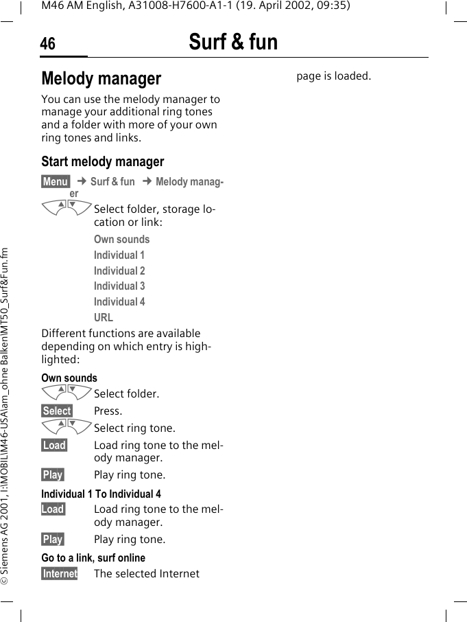 Surf &amp; fun46M46 AM English, A31008-H7600-A1-1 (19. April 2002, 09:35)&copy; Siemens AG 2001, I:\MOBIL\M46-USA\am_ohne Balken\MT50_Surf&amp;Fun.fmMelody managerYou can use the melody manager to manage your additional ring tones and a folder with more of your own ring tones and links.Start melody manager&sect;Menu  &cent; Surf &amp; fun &cent; Melody manag-erMNSelect folder, storage lo-cation or link:Own soundsIndividual 1Individual 2Individual 3Individual 4URLDifferent functions are available depending on which entry is high-lighted:Own soundsMNSelect folder.&sect;Select&sect; Press.MNSelect ring tone.&sect;Load&sect; Load ring tone to the mel-ody manager.&sect;Play&sect; Play ring tone.Individual 1 To Individual 4Load&sect; Load ring tone to the mel-ody manager.&sect;Play&sect; Play ring tone.Go to a link, surf online&sect;Internet The selected Internet page is loaded.