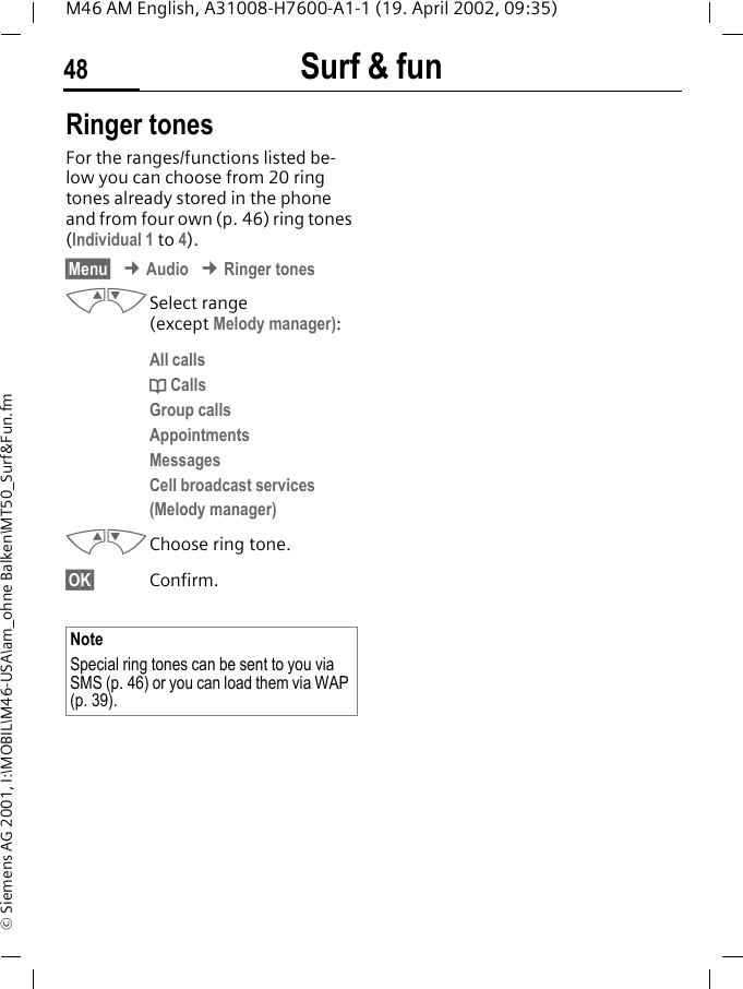 Surf &amp; fun48M46 AM English, A31008-H7600-A1-1 (19. April 2002, 09:35)&copy; Siemens AG 2001, I:\MOBIL\M46-USA\am_ohne Balken\MT50_Surf&amp;Fun.fmRinger tonesFor the ranges/functions listed be-low you can choose from 20 ring tones already stored in the phone and from four own (p. 46) ring tones (Individual 1 to 4). &sect;Menu&sect; &cent; Audio &cent; Ringer tonesMNSelect range (except Melody manager):All callsd CallsGroup callsAppointmentsMessagesCell broadcast services(Melody manager)MNChoose ring tone.&sect;OK&sect; Confirm.NoteSpecial ring tones can be sent to you via SMS (p. 46) or you can load them via WAP (p. 39). 