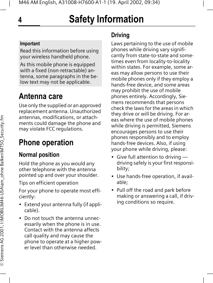Safety Information4M46 AM English, A31008-H7600-A1-1 (19. April 2002, 09:34)&copy; Siemens AG 2001, I:\MOBIL\M46-USA\am_ohne Balken\MT50_Security.fmSafety Infor-mationAntenna careUse only the supplied or an approved replacement antenna. Unauthorized antennas, modifications, or attach-ments could damage the phone and may violate FCC regulations.Phone operationNormal positionHold the phone as you would any other telephone with the antenna pointed up and over your shoulder.Tips on efficient operationFor your phone to operate most effi-ciently:&bull; Extend your antenna fully (if appli-cable).&bull; Do not touch the antenna unnec-essarily when the phone is in use. Contact with the antenna affects call quality and may cause the phone to operate at a higher pow-er level than otherwise needed.DrivingLaws pertaining to the use of mobile phones while driving vary signifi-cantly from state-to-state and some-times even from locality-to-locality within states. For example, some ar-eas may allow persons to use their mobile phones only if they employ a hands-free device, and some areas may prohibit the use of mobile phones entirely. Accordingly, Sie-mens recommends that persons check the laws for the areas in which they drive or will be driving. For ar-eas where the use of mobile phones while driving is permitted, Siemens encourages persons to use their phones responsibly and to employ hands-free devices. Also, if using your phone while driving, please:&bull; Give full attention to driving &mdash; driving safely is your first responsi-bility;&bull; Use hands-free operation, if avail-able;&bull; Pull off the road and park before making or answering a call, if driv-ing conditions so require.ImportantRead this information before using your wireless handheld phone.As this mobile phone is equipped with a fixed (non-retractable) an-tenna, some paragraphs in the be-low text may not be applicable. 