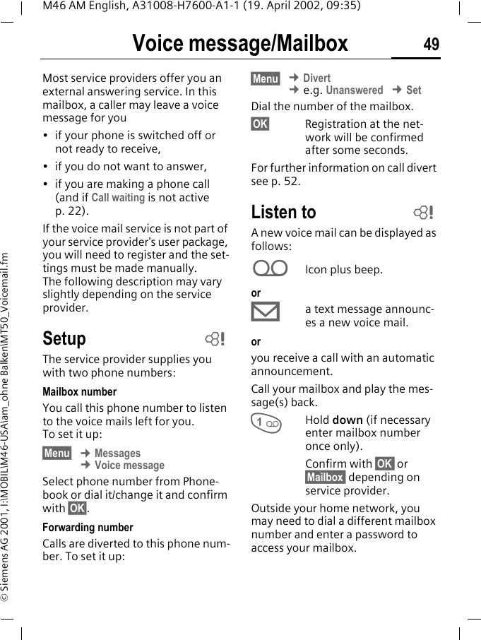 Voice message/Mailbox 49M46 AM English, A31008-H7600-A1-1 (19. April 2002, 09:35)&copy; Siemens AG 2001, I:\MOBIL\M46-USA\am_ohne Balken\MT50_Voicemail.fmVoice message/MailboxMost service providers offer you an external answering service. In this mailbox, a caller may leave a voice message for you&bull; if your phone is switched off or not ready to receive,&bull; if you do not want to answer,&bull; if you are making a phone call (and if Call waiting is not active p. 22).If the voice mail service is not part of your service provider's user package, you will need to register and the set-tings must be made manually. The following description may vary slightly depending on the service provider.SetupThe service provider supplies you with two phone numbers:Mailbox numberYou call this phone number to listen to the voice mails left for you. To set it up:&sect;Menu&sect; &cent; Messages &cent; Voice messageSelect phone number from Phone-book or dial it/change it and confirm with &sect;OK&sect;.Forwarding numberCalls are diverted to this phone num-ber. To set it up:&sect;Menu&sect; &cent; Divert &cent; e.g. Unanswered &cent; SetDial the number of the mailbox.&sect;OK&sect; Registration at the net-work will be confirmed after some seconds.For further information on call divert see p. 52.Listen toA new voice mail can be displayed as follows:hIcon plus beep.or&copy;a text message announc-es a new voice mail.or you receive a call with an automatic announcement.Call your mailbox and play the mes-sage(s) back.1Hold down (if necessary enter mailbox number once only). Confirm with &sect;OK  or &sect;Mailbox  depending on service provider.Outside your home network, you may need to dial a different mailbox number and enter a password to access your mailbox.~~