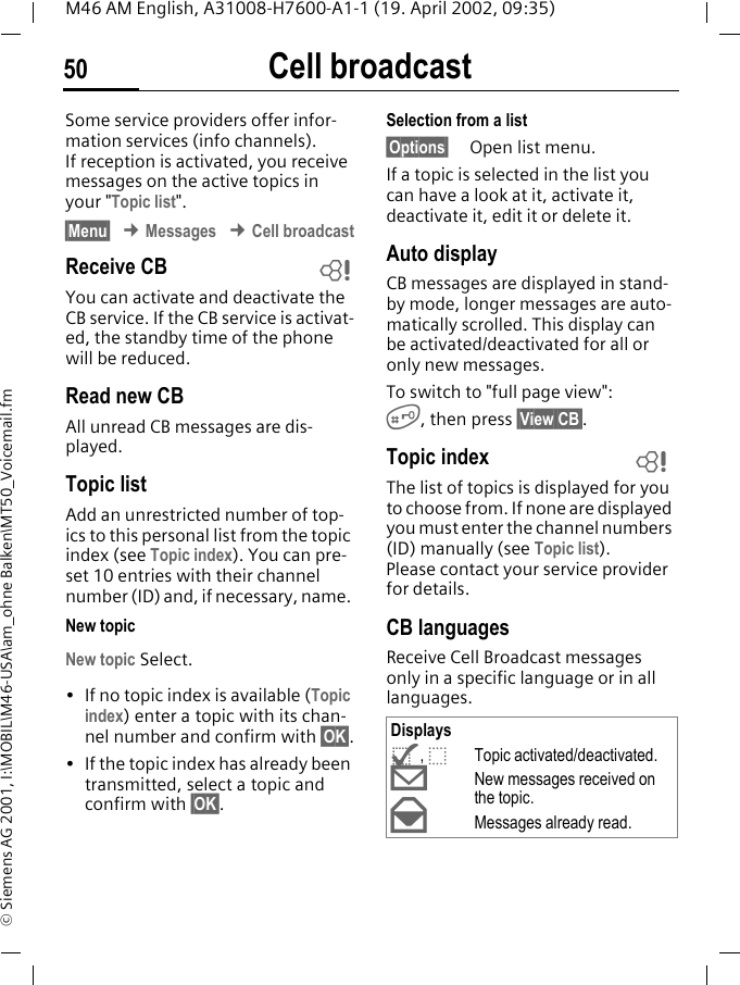 Cell broadcast50M46 AM English, A31008-H7600-A1-1 (19. April 2002, 09:35)&copy; Siemens AG 2001, I:\MOBIL\M46-USA\am_ohne Balken\MT50_Voicemail.fmCell broadcastSome service providers offer infor-mation services (info channels). If reception is activated, you receive messages on the active topics in your "Topic list". &sect;Menu&sect; &cent; Messages &cent; Cell broadcastReceive CBYou can activate and deactivate the CB service. If the CB service is activat-ed, the standby time of the phone will be reduced.Read new CB All unread CB messages are dis-played.Topic listAdd an unrestricted number of top-ics to this personal list from the topic index (see Topic index). You can pre-set 10 entries with their channel number (ID) and, if necessary, name. New topicNew topic Select.&bull; If no topic index is available (Topic index) enter a topic with its chan-nel number and confirm with &sect;OK&sect;.&bull; If the topic index has already been transmitted, select a topic and confirm with &sect;OK&sect;.Selection from a list &sect;Options&sect; Open list menu.If a topic is selected in the list you can have a look at it, activate it, deactivate it, edit it or delete it.Auto displayCB messages are displayed in stand-by mode, longer messages are auto-matically scrolled. This display can be activated/deactivated for all or only new messages.To switch to "full page view":#, then press &sect;View CB&sect;.Topic index The list of topics is displayed for you to choose from. If none are displayed you must enter the channel numbers (ID) manually (see Topic list). Please contact your service provider for details.CB languagesReceive Cell Broadcast messages only in a specific language or in all languages.~Displays^, _Topic activated/deactivated.&copy;New messages received on the topic.&ordf;Messages already read.~
