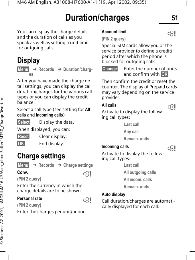 Duration/charges 51M46 AM English, A31008-H7600-A1-1 (19. April 2002, 09:35)&copy; Siemens AG 2001, I:\MOBIL\M46-USA\am_ohne Balken\MT50_ChargeDivert.fmDuration/chargesYou can display the charge details and the duration of calls as you speak as well as setting a unit limit for outgoing calls.Display&sect;Menu&sect; &cent; Records &cent; Duration/charg-esAfter you have made the charge de-tail settings, you can display the call duration/charges for the various call types or you can display the credit balance.Select a call type (see setting for All calls and Incoming calls) &sect;Select&sect; Display the data.When displayed, you can:&sect;Reset&sect; Clear display.&sect;OK&sect; End display.Charge settings&sect;Menu&sect; &cent; Records &cent; Charge settingsConv.(PIN 2 query)Enter the currency in which the charge details are to be shown.Personal rate(PIN 2 query)Enter the charges per unit/period.Account limit(PIN 2 query)Special SIM cards allow you or the service provider to define a credit/period after which the phone is blocked for outgoing calls.&sect;Change&sect; Enter the number of units and confirm with &sect;OK&sect;.Then confirm the credit or reset the counter. The display of Prepaid cards may vary depending on the service provider.All callsActivate to display the follow-ing call types:Last callAny callRemain. unitsIncoming callsActivate to display the follow-ing call types:Last callAll outgoing callsAll incom. callsRemain. unitsAuto displayCall duration/charges are automati-cally displayed for each call.~~~~~