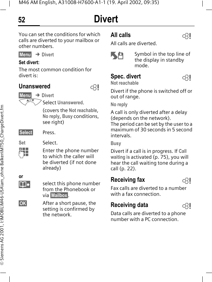 Divert52M46 AM English, A31008-H7600-A1-1 (19. April 2002, 09:35)&copy; Siemens AG 2001, I:\MOBIL\M46-USA\am_ohne Balken\MT50_ChargeDivert.fmDivert You can set the conditions for which calls are diverted to your mailbox or other numbers.&sect;Menu&sect; &cent; DivertSet divert:The most common condition for divert is:Unanswered &sect;Menu&sect; &cent; DivertMNSelect Unanswered.(covers the Not reachable, No reply, Busy conditions, see right)&sect;Select&sect; Press.Set Select.JEnter the phone number to which the caller will be diverted (if not done already)or@select this phone number from the Phonebook or via &sect;Mailbox&sect;.&sect;OK&sect; After a short pause, the setting is confirmed by the network.All calls All calls are diverted.o Symbol in the top line of the display in standby mode.Spec. divert Not reachableDivert if the phone is switched off or out of range.No replyA call is only diverted after a delay (depends on the network). The period can be set by the user to a maximum of 30 seconds in 5 second intervals.BusyDivert if a call is in progress. If Call waiting is activated (p. 75), you will hear the call waiting tone during a call (p. 22).Receiving fax Fax calls are diverted to a number with a fax connection.Receiving data Data calls are diverted to a phone number with a PC connection. ~~~~~