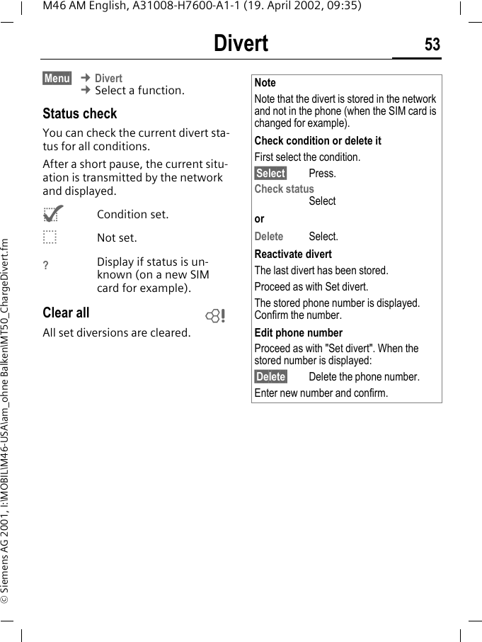 Divert 53M46 AM English, A31008-H7600-A1-1 (19. April 2002, 09:35)&copy; Siemens AG 2001, I:\MOBIL\M46-USA\am_ohne Balken\MT50_ChargeDivert.fm&sect;Menu&sect; &cent; Divert &cent; Select a function.Status checkYou can check the current divert sta-tus for all conditions.After a short pause, the current situ-ation is transmitted by the network and displayed.^Condition set._Not set.?Display if status is un-known (on a new SIM card for example). Clear allAll set diversions are cleared. ~NoteNote that the divert is stored in the network and not in the phone (when the SIM card is changed for example).Check condition or delete itFirst select the condition.&sect;Select&sect; Press.Check statusSelectorDelete Select.Reactivate divertThe last divert has been stored.Proceed as with Set divert.The stored phone number is displayed. Confirm the number.Edit phone numberProceed as with "Set divert". When the stored number is displayed:&sect;Delete&sect; Delete the phone number.Enter new number and confirm.