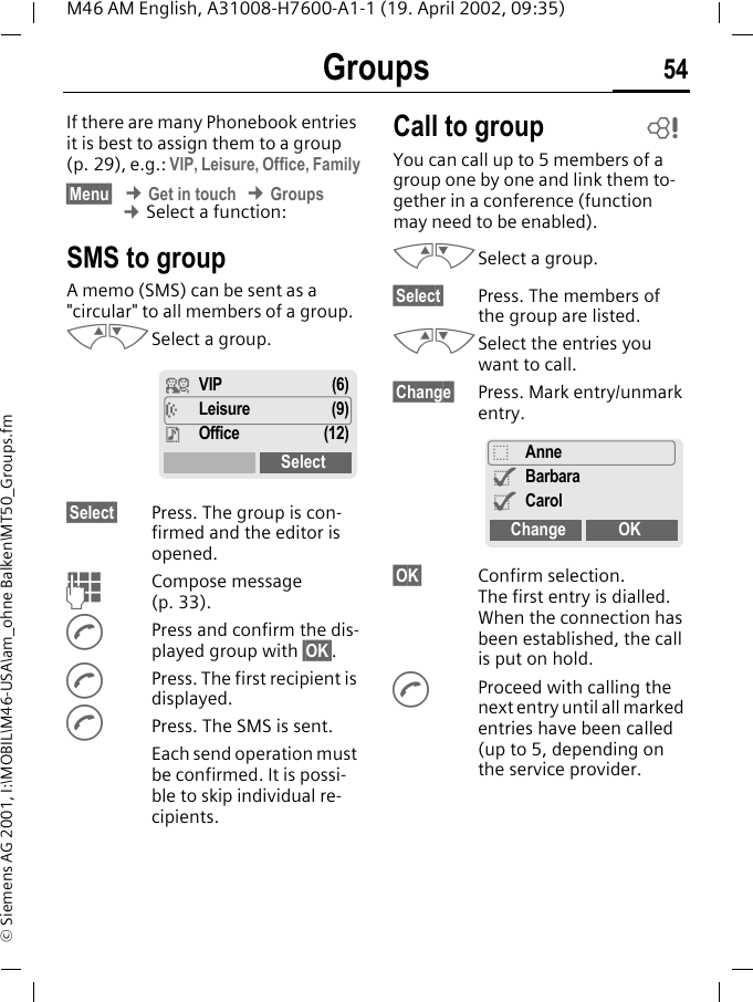 Groups 54M46 AM English, A31008-H7600-A1-1 (19. April 2002, 09:35)&copy; Siemens AG 2001, I:\MOBIL\M46-USA\am_ohne Balken\MT50_Groups.fmGroups If there are many Phonebook entries it is best to assign them to a group (p. 29), e.g.: VIP, Leisure, Office, Family&sect;Menu&sect; &cent; Get in touch &cent; Groups &cent; Select a function:SMS to groupA memo (SMS) can be sent as a "circular" to all members of a group.MNSelect a group. &sect;Select&sect; Press. The group is con-firmed and the editor is opened. JCompose message (p. 33).APress and confirm the dis-played group with &sect;OK&sect;.APress. The first recipient is displayed.APress. The SMS is sent. Each send operation must be confirmed. It is possi-ble to skip individual re-cipients.Call to groupYou can call up to 5 members of a group one by one and link them to-gether in a conference (function may need to be enabled).MNSelect a group. &sect;Select&sect; Press. The members of the group are listed.MNSelect the entries you want to call.&sect;Change&sect; Press. Mark entry/unmark entry.&sect;OK&sect; Confirm selection. The first entry is dialled. When the connection has been established, the call is put on hold.AProceed with calling the next entry until all marked entries have been called (up to 5, depending on the service provider.&iquest; VIP (6)&frac12; Leisure (9)&frac34;Office (12)Select~_Anne^Barbara^CarolChange OK