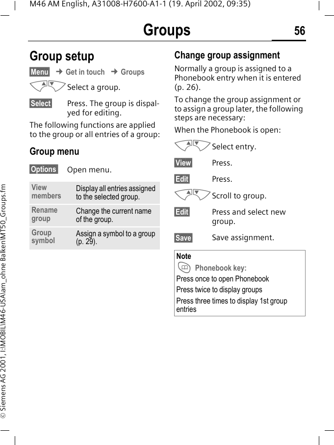 Groups 56M46 AM English, A31008-H7600-A1-1 (19. April 2002, 09:35)&copy; Siemens AG 2001, I:\MOBIL\M46-USA\am_ohne Balken\MT50_Groups.fmGroup setup&sect;Menu&sect; &cent; Get in touch &cent; GroupsMNSelect a group.&sect;Select&sect; Press. The group is dispal-yed for editing.The following functions are applied to the group or all entries of a group:Group menu &sect;Options  Open menu.Change group assignmentNormally a group is assigned to a Phonebook entry when it is entered (p. 26).To change the group assignment or to assign a group later, the following steps are necessary:When the Phonebook is open:MNSelect entry.&sect;View&sect; Press.&sect;Edit&sect; Press.MNScroll to group.&sect;Edit&sect; Press and select new group.&sect;Save&sect; Save assignment.View members Display all entries assigned to the selected group.Rename group Change the current name of the group.Group symbol Assign a symbol to a group (p. 29).Note T Phonebook key:Press once to open PhonebookPress twice to display groupsPress three times to display 1st group entries