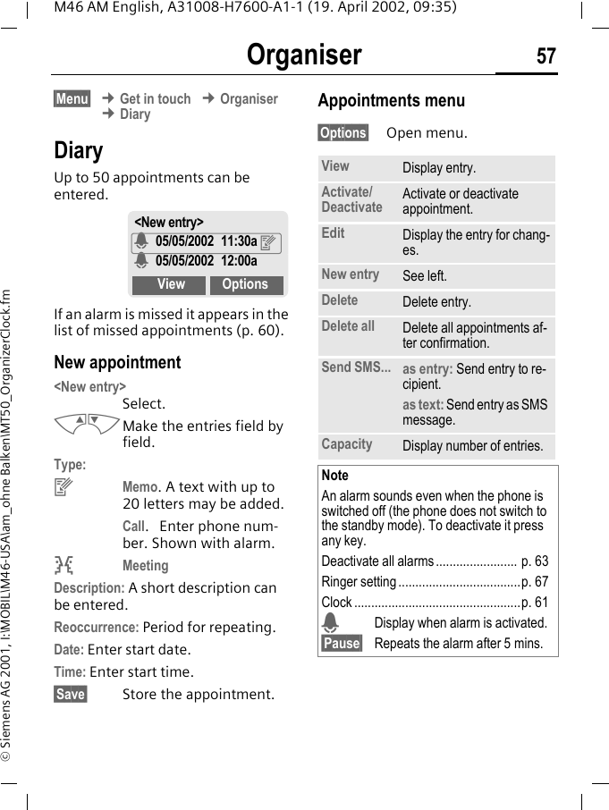 Organiser 57M46 AM English, A31008-H7600-A1-1 (19. April 2002, 09:35)&copy; Siemens AG 2001, I:\MOBIL\M46-USA\am_ohne Balken\MT50_OrganizerClock.fmOrganiser &sect;Menu&sect; &cent; Get in touch &cent; Organiser &cent; DiaryDiaryUp to 50 appointments can be entered. If an alarm is missed it appears in the list of missed appointments (p. 60).New appointment <New entry> Select.MNMake the entries field by field. Type:yMemo. A text with up to 20 letters may be added.Call.  Enter phone num-ber. Shown with alarm.vMeetingDescription: A short description can be entered.Reoccurrence: Period for repeating.Date: Enter start date.Time: Enter start time.&sect;Save&sect; Store the appointment.Appointments menu&sect;Options&sect; Open menu.<New entry>$ 05/05/2002 11:30a y$ 05/05/2002 12:00a View OptionsView Display entry.Activate/Deactivate Activate or deactivate appointment.Edit Display the entry for chang-es.New entry See left.Delete Delete entry.Delete all Delete all appointments af-ter confirmation.Send SMS... as entry: Send entry to re-cipient.as text: Send entry as SMS message.Capacity Display number of entries.NoteAn alarm sounds even when the phone is switched off (the phone does not switch to the standby mode). To deactivate it press any key.Deactivate all alarms ........................ p. 63Ringer setting ....................................p. 67Clock .................................................p. 61$Display when alarm is activated.&sect;Pause&sect; Repeats the alarm after 5 mins.