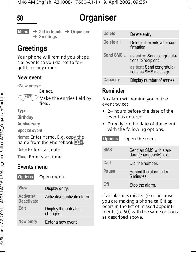 Organiser58M46 AM English, A31008-H7600-A1-1 (19. April 2002, 09:35)&copy; Siemens AG 2001, I:\MOBIL\M46-USA\am_ohne Balken\MT50_OrganizerClock.fm&sect;Menu&sect; &cent; Get in touch &cent; Organiser &cent; GreetingsGreetings Your phone will remind you of spe-cial events so you do not to for-getthem any more. New event <New entry> Select.MNMake the entries field by field. Type:BirthdayAnniversarySpecial eventName: Enter name. E.g. copy the name from the Phonebook @.Date: Enter start date.Time: Enter start time.Events menu&sect;Options&sect; Open menu.ReminderAn alarm will remind you of the event twice:&bull; 24 hours before the date of the event as entered. &bull; Directly on the date of the event with the following options:&sect;Options&sect; Open the menu.If an alarm is missed (e.g. because you are making a phone call) it ap-pears in the list of missed appoint-ments (p. 60) with the same options as described above.View Display entry.Activate/Deactivate Activate/deactivate alarm.Edit Display the entry for changes.New entry Enter a new event.Delete Delete entry.Delete all Delete all events after con-firmation.Send SMS... as entry: Send congratula-tions to recipient.as text: Send congratula-tions as SMS message.Capacity Display number of entries. SMS Send an SMS with stan-dard (changeable) text.Call Dial the number.Pause Repeat the alarm after 5minutes.Off Stop the alarm.
