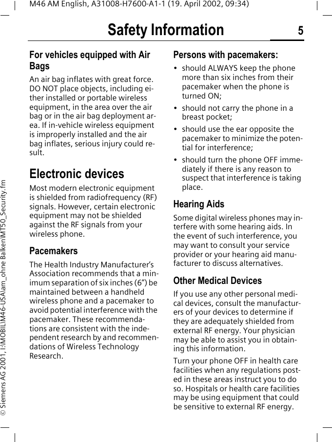 Safety Information 5M46 AM English, A31008-H7600-A1-1 (19. April 2002, 09:34)&copy; Siemens AG 2001, I:\MOBIL\M46-USA\am_ohne Balken\MT50_Security.fmFor vehicles equipped with Air BagsAn air bag inflates with great force. DO NOT place objects, including ei-ther installed or portable wireless equipment, in the area over the air bag or in the air bag deployment ar-ea. If in-vehicle wireless equipment is improperly installed and the air bag inflates, serious injury could re-sult.Electronic devicesMost modern electronic equipment is shielded from radiofrequency (RF) signals. However, certain electronic equipment may not be shielded against the RF signals from your wireless phone.PacemakersThe Health Industry Manufacturer&rsquo;s Association recommends that a min-imum separation of six inches (6&rdquo;) be maintained between a handheld wireless phone and a pacemaker to avoid potential interference with the pacemaker. These recommenda-tions are consistent with the inde-pendent research by and recommen-dations of Wireless Technology Research.Persons with pacemakers:&bull; should ALWAYS keep the phone more than six inches from their pacemaker when the phone is turned ON;&bull; should not carry the phone in a breast pocket;&bull; should use the ear opposite the pacemaker to minimize the poten-tial for interference;&bull; should turn the phone OFF imme-diately if there is any reason to suspect that interference is taking place.Hearing AidsSome digital wireless phones may in-terfere with some hearing aids. In the event of such interference, you may want to consult your service provider or your hearing aid manu-facturer to discuss alternatives.Other Medical DevicesIf you use any other personal medi-cal devices, consult the manufactur-ers of your devices to determine if they are adequately shielded from external RF energy. Your physician may be able to assist you in obtain-ing this information.Turn your phone OFF in health care facilities when any regulations post-ed in these areas instruct you to do so. Hospitals or health care facilities may be using equipment that could be sensitive to external RF energy.