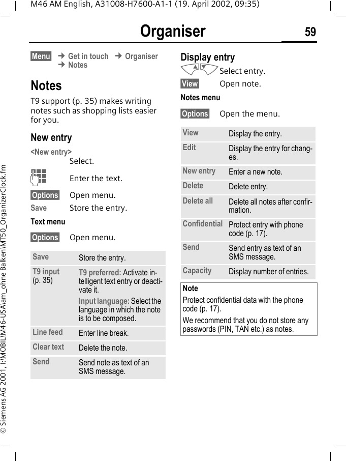 Organiser 59M46 AM English, A31008-H7600-A1-1 (19. April 2002, 09:35)&copy; Siemens AG 2001, I:\MOBIL\M46-USA\am_ohne Balken\MT50_OrganizerClock.fm&sect;Menu&sect; &cent; Get in touch &cent; Organiser &cent; NotesNotesT9 support (p. 35) makes writing notes such as shopping lists easier for you. New entry<New entry> Select.JEnter the text.&sect;Options&sect; Open menu.Save Store the entry.Text menu&sect;Options&sect; Open menu.Display entry MNSelect entry.&sect;View&sect; Open note.Notes menu&sect;Options&sect; Open the menu.Save Store the entry.T9 input (p. 35) T9 preferred: Activate in-telligent text entry or deacti-vate it.Input language: Select the language in which the note is to be composed.Line feed Enter line break.Clear text Delete the note.Send Send note as text of an SMS message.View Display the entry.Edit Display the entry for chang-es.New entry Enter a new note.Delete Delete entry.Delete all Delete all notes after confir-mation.Confidential Protect entry with phone code (p. 17).Send Send entry as text of an SMS message.Capacity Display number of entries.NoteProtect confidential data with the phone code (p. 17).We recommend that you do not store any passwords (PIN, TAN etc.) as notes.