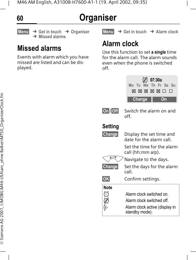 Organiser60M46 AM English, A31008-H7600-A1-1 (19. April 2002, 09:35)&copy; Siemens AG 2001, I:\MOBIL\M46-USA\am_ohne Balken\MT50_OrganizerClock.fm&sect;Menu&sect; &cent; Get in touch &cent; Organiser &cent; Missed alarmsMissed alarmsEvents with alarm which you have missed are listed and can be dis-played.&sect;Menu&sect; &cent; Get in touch &cent; Alarm clockAlarm clockUse this function to set a single time for the alarm call. The alarm sounds even when the phone is switched off. &sect;On&sect;/&sect;Off&sect; Switch the alarm on and off.Setting&sect;Change&sect; Display the set time and date for the alarm call.Set the time for the alarm call (hh:mm a/p).MNNavigate to the days.&sect;Change&sect; Set the days for the alarm call.&sect;OK&sect; Confirm settings. Note&Igrave;Alarm clock switched on.&Euml;Alarm clock switched off.l  Alarm clock active (display in standby mode).&Euml;07:30aMo  Tu  We  Th  Fr  Sa  SuChange On