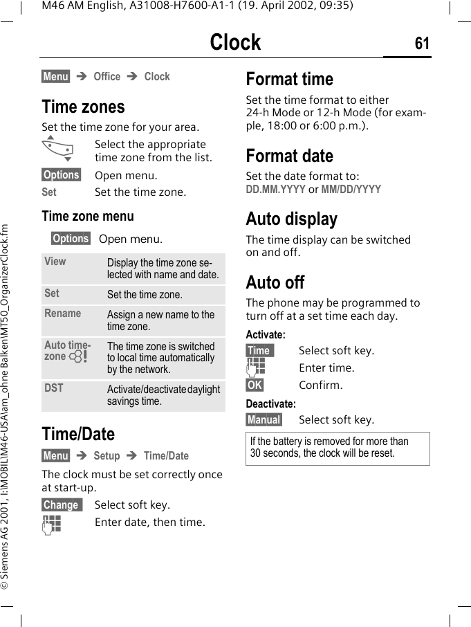 Clock 61M46 AM English, A31008-H7600-A1-1 (19. April 2002, 09:35)&copy; Siemens AG 2001, I:\MOBIL\M46-USA\am_ohne Balken\MT50_OrganizerClock.fmClock &sect;Menu&sect; &Icirc;Office &Icirc;ClockTime zonesSet the time zone for your area.&hellip;Select the appropriate time zone from the list.&sect;Options&sect; Open menu.Set Set the time zone.Time zone menu&sect;Options&sect; Open menu. Time/Date&sect;Menu&sect; &Icirc;Setup &Icirc;Time/DateThe clock must be set correctly once at start-up.&sect;Change &sect; Select soft key.JEnter date, then time.Format timeSet the time format to either 24-h Mode or 12-h Mode (for exam-ple, 18:00 or 6:00 p.m.).Format dateSet the date format to: DD.MM.YYYY or MM/DD/YYYYAuto displayThe time display can be switched on and off.Auto offThe phone may be programmed to turn off at a set time each day.Activate:&sect;Time &sect; Select soft key.JEnter time.&sect;OK&sect; Confirm.Deactivate:&sect;Manual&sect; Select soft key.View Display the time zone se-lected with name and date.Set Set the time zone.Rename Assign a new name to the time zone.Auto time-zone ZThe time zone is switched to local time automatically by the network.DST Activate/deactivate daylight savings time.If the battery is removed for more than  30 seconds, the clock will be reset.