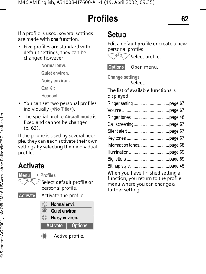 Profiles 62M46 AM English, A31008-H7600-A1-1 (19. April 2002, 09:35)&copy; Siemens AG 2001, I:\MOBIL\M46-USA\am_ohne Balken\MT50_Profiles.fmProfiles If a profile is used, several settings are made with one function.&bull; Five profiles are standard with default settings, they can be changed however:Normal envi.Quiet environ.Noisy environ.Car KitHeadset&bull; You can set two personal profiles individually (<No Title>).&bull; The special profile Aircraft mode is fixed and cannot be changed (p. 63).If the phone is used by several peo-ple, they can each activate their own settings by selecting their individual profile.Activate&sect;Menu&sect; &cent; ProfilesMNSelect default profile or personal profile.&sect;Activate&sect; Activate the profile.&macr;Active profile.SetupEdit a default profile or create a new personal profile:MNSelect profile.&sect;Options&sect; Open menu.Change settingsSelect.The list of available functions is displayed:Ringer setting ...............................page 67Volume .........................................page 67Ringer tones .................................page 48Call screening...............................page 67Silent alert ....................................page 67Key tones .....................................page 67Information tones..........................page 68Illumination ...................................page 69Big letters .....................................page 69Bitmap style..................................page 45When you have finished setting a function, you return to the profile menu where you can change a further setting.&deg;Normal envi.&macr;Quiet environ.&deg;Noisy environ.Activate Options