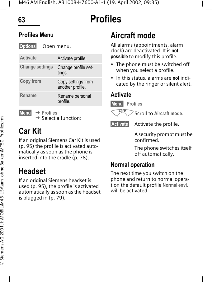 Profiles63M46 AM English, A31008-H7600-A1-1 (19. April 2002, 09:35)&copy; Siemens AG 2001, I:\MOBIL\M46-USA\am_ohne Balken\MT50_Profiles.fmProfiles Menu&sect;Options&sect; Open menu.&sect;Menu&sect; &cent; Profiles &cent; Select a function:Car KitIf an original Siemens Car Kit is used (p. 95) the profile is activated auto-matically as soon as the phone is inserted into the cradle (p. 78).HeadsetIf an original Siemens headset is used (p. 95), the profile is activated automatically as soon as the headset is plugged in (p. 79).Aircraft modeAll alarms (appointments, alarm clock) are deactivated. It is not possible to modify this profile.&bull; The phone must be switched off when you select a profile.&bull; In this status, alarms are not indi-cated by the ringer or silent alert.Activate&sect;Menu&sect;ProfilesMNScroll to Aircraft mode.&sect;Activate&sect; Activate the profile.A security prompt must be confirmed. The phone switches itself off automatically.Normal operationThe next time you switch on the phone and return to normal opera-tion the default profile Normal envi. will be activated.Activate Activate profile.Change settings Change profile set-tings.Copy from Copy settings from another profile.Rename Rename personal profile.
