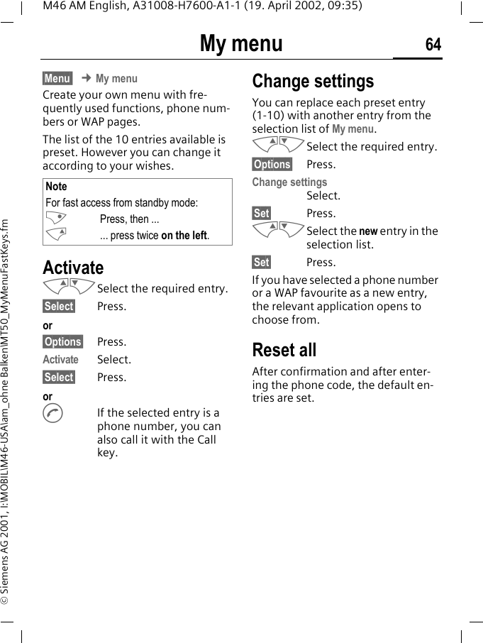 My menu 64M46 AM English, A31008-H7600-A1-1 (19. April 2002, 09:35)&copy; Siemens AG 2001, I:\MOBIL\M46-USA\am_ohne Balken\MT50_MyMenuFastKeys.fmMy menu &sect;Menu  &cent; My menuCreate your own menu with fre-quently used functions, phone num-bers or WAP pages. The list of the 10 entries available is preset. However you can change it according to your wishes.ActivateMNSelect the required entry.&sect;Select&sect; Press.or&sect;Options&sect; Press.Activate Select.&sect;Select&sect; Press. orAIf the selected entry is a phone number, you can also call it with the Call key.Change settingsYou can replace each preset entry (1-10) with another entry from the selection list of My menu.MNSelect the required entry.&sect;Options&sect; Press.Change settingsSelect.&sect;Set&sect; Press.MNSelect the new entry in the selection list.&sect;Set&sect; Press.If you have selected a phone number or a WAP favourite as a new entry, the relevant application opens to choose from.Reset allAfter confirmation and after enter-ing the phone code, the default en-tries are set.NoteFor fast access from standby mode:LPress, then ...M... press twice on the left.