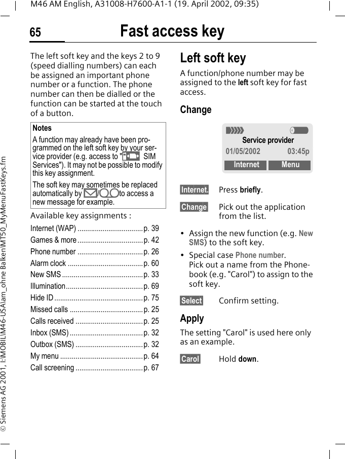 Fast access key65M46 AM English, A31008-H7600-A1-1 (19. April 2002, 09:35)&copy; Siemens AG 2001, I:\MOBIL\M46-USA\am_ohne Balken\MT50_MyMenuFastKeys.fmFast access keyThe left soft key and the keys 2 to 9 (speed dialling numbers) can each be assigned an important phone number or a function. The phone number can then be dialled or the function can be started at the touch of a button.Available key assignments :Internet (WAP) ..................................p. 39Games &amp; more..................................p. 42Phone number ..................................p. 26Alarm clock .......................................p. 60New SMS ..........................................p. 33Illumination........................................p. 69Hide ID ..............................................p. 75Missed calls ......................................p. 25Calls received ...................................p. 25Inbox (SMS) ......................................p. 32Outbox (SMS) ...................................p. 32My menu ........................................... p. 64Call screening ...................................p. 67Left soft keyA function/phone number may be assigned to the left soft key for fast access.Change&sect;Internet. Press briefly.&sect;Change&sect; Pick out the application from the list.&bull; Assign the new function (e.g. New SMS) to the soft key.&bull; Special case Phone number. Pick out a name from the Phone-book (e.g. "Carol") to assign to the soft key.&sect;Select&sect; Confirm setting.ApplyThe setting "Carol" is used here only as an example.&sect;Carol&sect; Hold down.NotesA function may already have been pro-grammed on the left soft key by your ser-vice provider (e.g. access to "p SIM Services"). It may not be possible to modify this key assignment.The soft key may sometimes be replaced automatically by &copy;/hto access a new message for example.< aService provider01/05/2002 03:45pInternet Menu