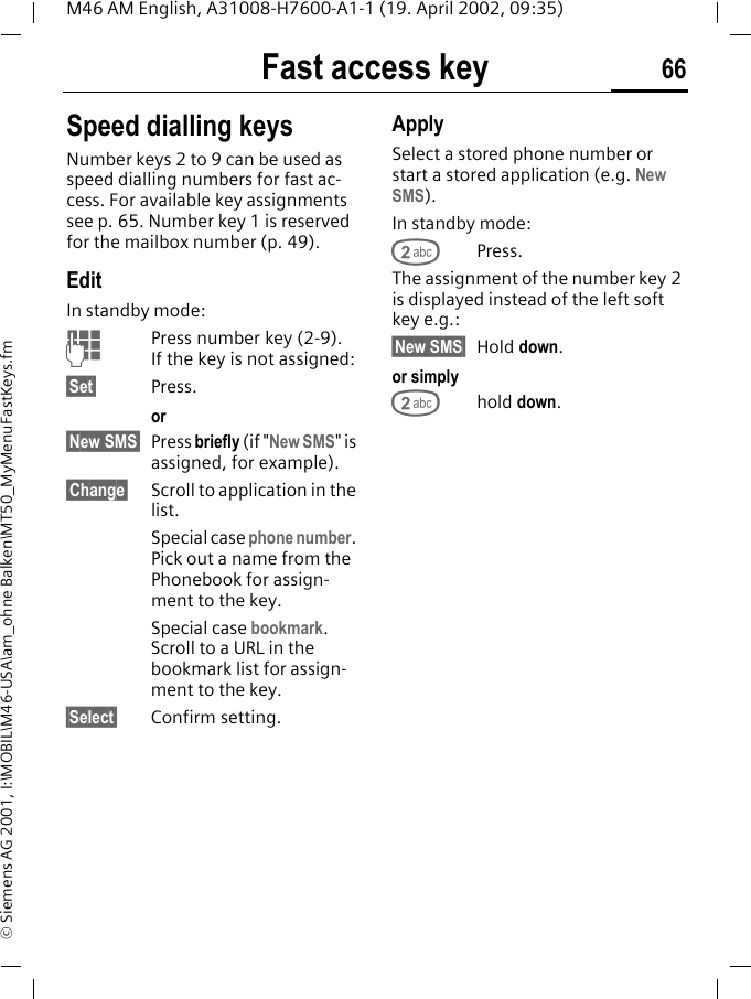 Fast access key 66M46 AM English, A31008-H7600-A1-1 (19. April 2002, 09:35)&copy; Siemens AG 2001, I:\MOBIL\M46-USA\am_ohne Balken\MT50_MyMenuFastKeys.fmSpeed dialling keysNumber keys 2 to 9 can be used as speed dialling numbers for fast ac-cess. For available key assignments see p. 65. Number key 1 is reserved for the mailbox number (p. 49).EditIn standby mode:JPress number key (2-9). If the key is not assigned:&sect;Set&sect; Press.or &sect;New SMS&sect; Press briefly (if "New SMS" is assigned, for example).&sect;Change&sect; Scroll to application in the list.Special case phone number. Pick out a name from the Phonebook for assign-ment to the key.Special case bookmark. Scroll to a URL in the bookmark list for assign-ment to the key.&sect;Select&sect; Confirm setting.ApplySelect a stored phone number or start a stored application (e.g. New SMS).In standby mode:2Press.The assignment of the number key 2 is displayed instead of the left soft key e.g.:&sect;New SMS&sect; Hold down.or simply2hold down.