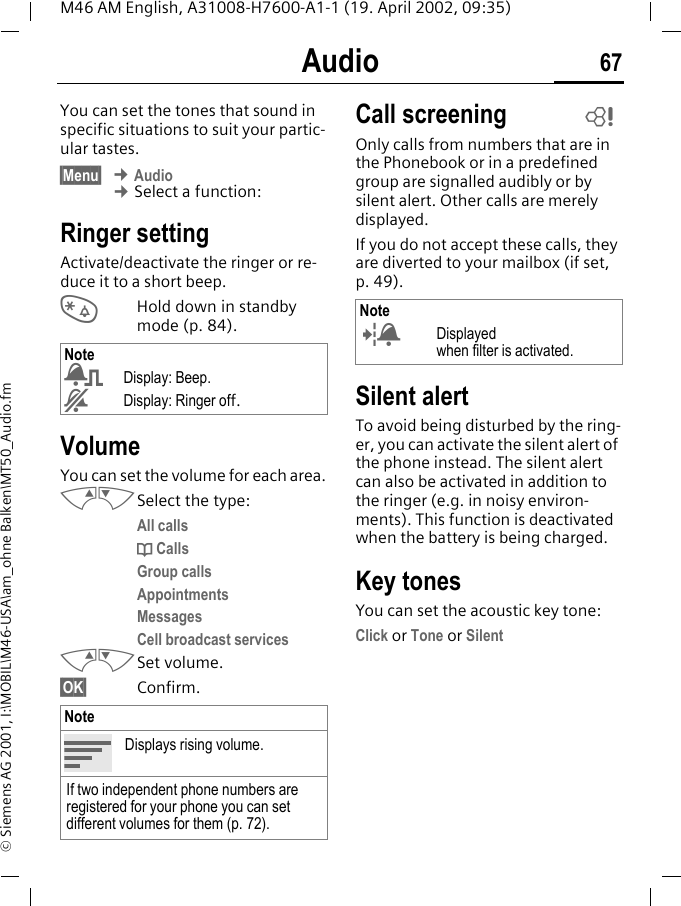 Audio 67M46 AM English, A31008-H7600-A1-1 (19. April 2002, 09:35)&copy; Siemens AG 2001, I:\MOBIL\M46-USA\am_ohne Balken\MT50_Audio.fmAudio You can set the tones that sound in specific situations to suit your partic-ular tastes.&sect;Menu&sect; &cent; Audio &cent; Select a function:Ringer setting Activate/deactivate the ringer or re-duce it to a short beep.*  Hold down in standby mode (p. 84).VolumeYou can set the volume for each area.MNSelect the type:All callsd CallsGroup callsAppointmentsMessagesCell broadcast servicesMNSet volume.&sect;OK&sect; Confirm.Call screeningOnly calls from numbers that are in the Phonebook or in a predefined group are signalled audibly or by silent alert. Other calls are merely displayed. If you do not accept these calls, they are diverted to your mailbox (if set, p. 49).Silent alertTo avoid being disturbed by the ring-er, you can activate the silent alert of the phone instead. The silent alert can also be activated in addition to the ringer (e.g. in noisy environ-ments). This function is deactivated when the battery is being charged.Key tonesYou can set the acoustic key tone:Click or Tone or SilentNote)Display: Beep.&amp;Display: Ringer off.NoteDisplays rising volume.If two independent phone numbers are registered for your phone you can set different volumes for them (p. 72).Note (Displayedwhen filter is activated.~